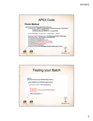 8/31/2012




                                  APEX Code
Finish Method
global void finish(Database.BatchableContext ctx){
    AsyncApexJob a = [SELECT id, ApexClassId, JobItemsProcessed, TotalJobItems,
              NumberOfErrors, CreatedBy.Email
              FROM AsyncApexJob WHERE id = :ctx.getJobId()];

            string emailMessage = 'We executed ' + a.totalJobItems + ' batches.';

            Messaging.SingleEmailMessage mail = new Messaging.SingleEmailMessage();
            String[] toAddresses = new String[] {a.createdBy.email};
            mail.setToAddresses(toAddresses);
            mail.setReplyTo('noreply@salesforce.com');
            mail.setSenderDisplayName('Batch Job Summary');
            mail.setSubject('Opportunity batch update complete');
            mail.setPlainTextBody(emailMessage);
            mail.setHtmlBody(emailMessage);
            Messaging.sendEmail(new Messaging.SingleEmailMessage[] { mail });
    }
}




                      Testing your Batch

        @ISTest
        public with sharing class TESTBatchOppLineZero {

            static testMethod void TESTBatchOppLineZero()
            {
              List<Account> actList = new List<Account>();
              *
              *
               Test.startTest();
                 Database.executeBatch(new BatchOppLineZero());
               Test.stopTest();

                 system.assertEquals(…..)
             }

        }




                                                                                             8
 