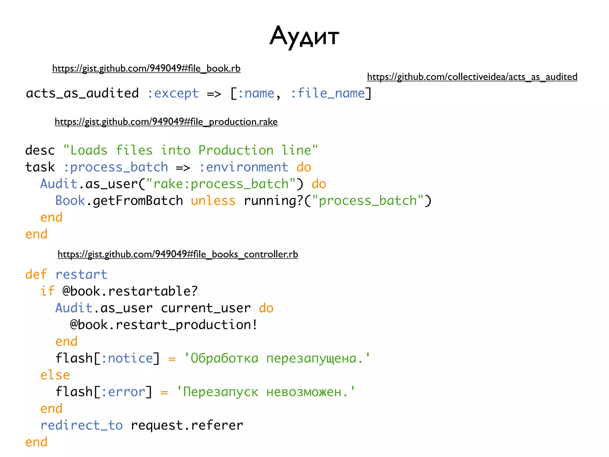 Аудит https://gist.github.com/949049#ﬁle_book.rb https://github.com/collectiveidea/acts_as_audited acts_as_audited :except => [:name, :file_name] https://gist.github.com/949049#ﬁle_production.rake desc "Loads files into Production line" task :process_batch => :environment do Audit.as_user("rake:process_batch") do Book.getFromBatch unless running?("process_batch") end end https://gist.github.com/949049#ﬁle_books_controller.rb def restart if @book.restartable? Audit.as_user current_user do @book.restart_production! end flash[:notice] = 'Обработка перезапущена.' else flash[:error] = 'Перезапуск невозможен.' end redirect_to request.referer end 