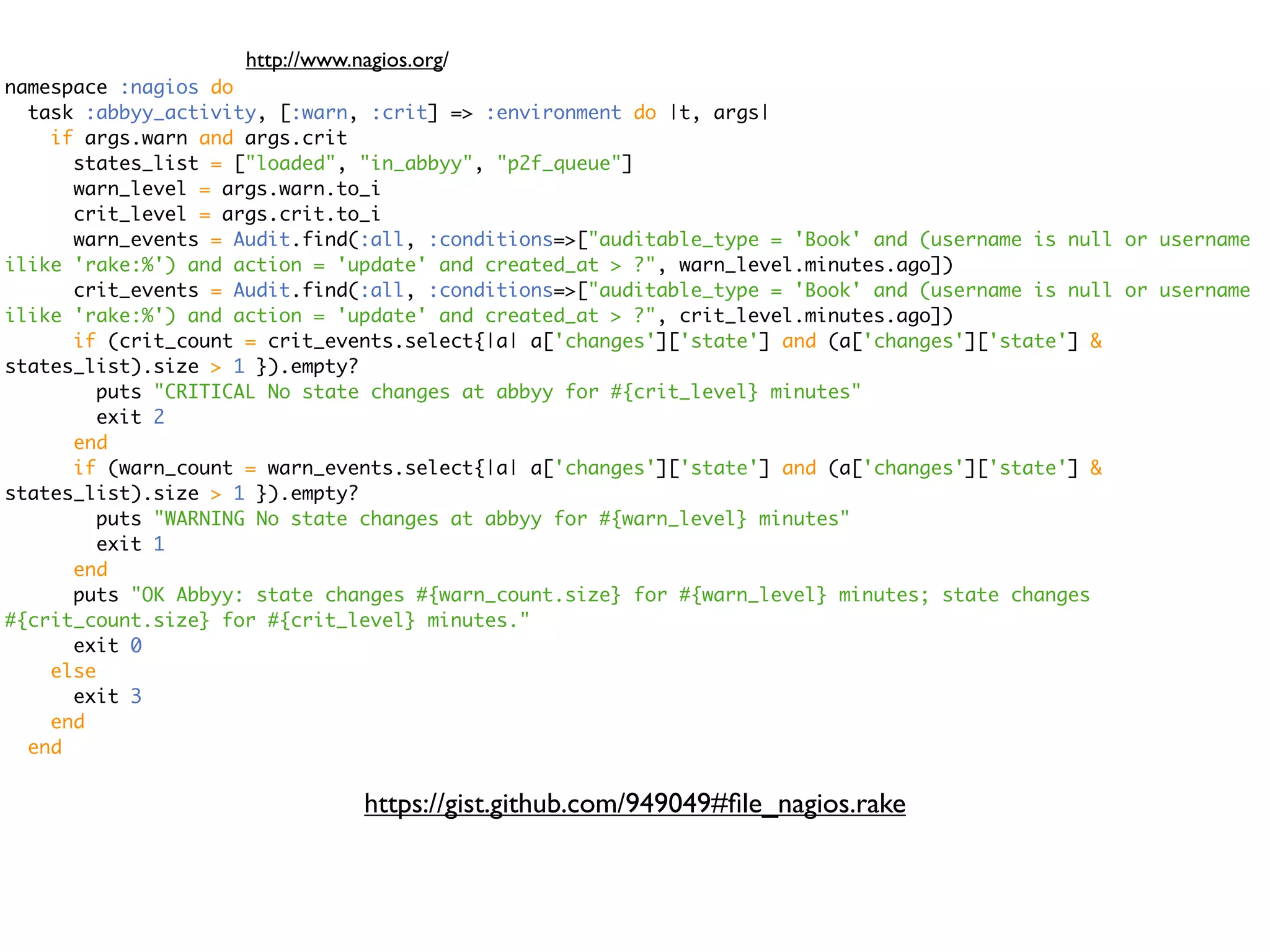 http://www.nagios.org/ namespace :nagios do task :abbyy_activity, [:warn, :crit] => :environment do |t, args| if args.warn and args.crit states_list = ["loaded", "in_abbyy", "p2f_queue"] warn_level = args.warn.to_i crit_level = args.crit.to_i warn_events = Audit.find(:all, :conditions=>["auditable_type = 'Book' and (username is null or username ilike 'rake:%') and action = 'update' and created_at > ?", warn_level.minutes.ago]) crit_events = Audit.find(:all, :conditions=>["auditable_type = 'Book' and (username is null or username ilike 'rake:%') and action = 'update' and created_at > ?", crit_level.minutes.ago]) if (crit_count = crit_events.select{|a| a['changes']['state'] and (a['changes']['state'] & states_list).size > 1 }).empty? puts "CRITICAL No state changes at abbyy for #{crit_level} minutes" exit 2 end if (warn_count = warn_events.select{|a| a['changes']['state'] and (a['changes']['state'] & states_list).size > 1 }).empty? puts "WARNING No state changes at abbyy for #{warn_level} minutes" exit 1 end puts "OK Abbyy: state changes #{warn_count.size} for #{warn_level} minutes; state changes #{crit_count.size} for #{crit_level} minutes." exit 0 else exit 3 end end https://gist.github.com/949049#ﬁle_nagios.rake 