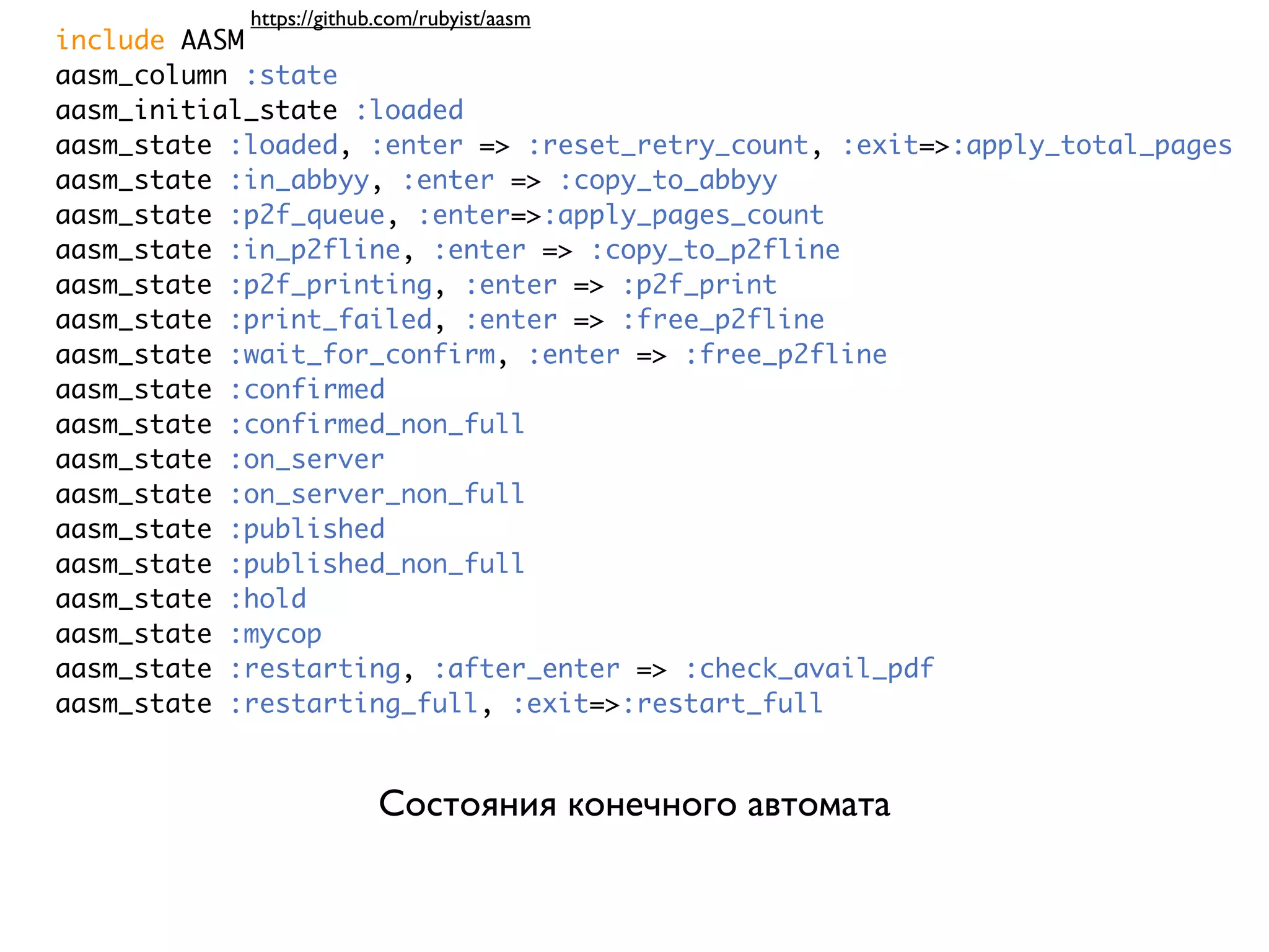 https://github.com/rubyist/aasm include AASM aasm_column :state aasm_initial_state :loaded aasm_state :loaded, :enter => :reset_retry_count, :exit=>:apply_total_pages aasm_state :in_abbyy, :enter => :copy_to_abbyy aasm_state :p2f_queue, :enter=>:apply_pages_count aasm_state :in_p2fline, :enter => :copy_to_p2fline aasm_state :p2f_printing, :enter => :p2f_print aasm_state :print_failed, :enter => :free_p2fline aasm_state :wait_for_confirm, :enter => :free_p2fline aasm_state :confirmed aasm_state :confirmed_non_full aasm_state :on_server aasm_state :on_server_non_full aasm_state :published aasm_state :published_non_full aasm_state :hold aasm_state :mycop aasm_state :restarting, :after_enter => :check_avail_pdf aasm_state :restarting_full, :exit=>:restart_full Состояния конечного автомата 