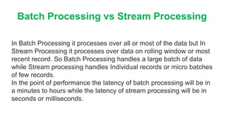 Batch Processing vs Stream Processing
In Batch Processing it processes over all or most of the data but In
Stream Processing it processes over data on rolling window or most
recent record. So Batch Processing handles a large batch of data
while Stream processing handles Individual records or micro batches
of few records.
In the point of performance the latency of batch processing will be in
a minutes to hours while the latency of stream processing will be in
seconds or milliseconds.
 
