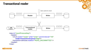Transactional reader
<step id="importProductsStep">
<tasklet>
<chunk reader="reader" writer="writer" commit-interval="100"
reader-transactional-queue="true"/>
<transaction-attributes isolation="READ_UNCOMMITTED" />
</tasklet>
</step>
 