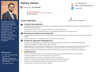 Experience: 61 Months
Career Highlights
Abhay Jaikar
Dynamic and result-
oriented professional
with strong leadership
skills having rich
experience of 5+ years
in Research and
Development of New
products, Vendor
Development, and
leading a diverse cross-
functional team to
achieve operational
excellence.
+91 9421587106
abhay.2207001@nitie.ac.in
Abhay.Jaikar
EDUCATION
B. Tech Manufacturing
Engineering
National Institute of
Advance Manufacturing
Technology
(Formerly NIFFT)
Product Development
 Collaborated with global team to Develop and Implement Additive Manufacturing activities in Global Engineering
Centre of Atlas Copco India.
 Developed more than 150+ complex prototype in plastics and metal.
 Contributed to Sales and Marketing team by developing models for New product launch.
Business Excellence & Leadership
 Organising Brain storming session with the team to enable new product innovation and improvement in existing
product.
 Trained more than 15+ members to use 3D printer for prototyping.
Project & Operation Management
 Deputed to Antwerp Belgium for R&D of New Products specifically tailored to Additive Manufacturing.
 Successful Installation of FDM Printer DBZ’s Aion Mk2.
 Spearheaded a cost saving project of Silencer in Pneumatic breaker by developing the prototype internally in
TPU(Thermoplastic Polyurethane) material which saved almost 45% of project cost approx.1.2 Lakh.
 Managed procurement of raw material, parts and components required in New Product manufacturing.
Certifications
 Additive manufacturing for Innovative Design and Production from MIT USA (MIT xPro) with 95%.
 Certified to Operate 3D Printer of Divide by Zero Aion Mk2.
 Certified Mechanical Designer on Autodesk Inventor, Solidworks.
 Data-Driven Supply Chain Transformation 2022 from NITIE and MIT(USA).
 Supply Chain Analytics Essential by Rutgers University from Coursera
 Certified Lean Six Sigma Green Belt by AIGPE.
Atlas Copco India Ltd.
Global Engineering Centre India Airpower(GECIA)
Design Engineer
Engineer-Additive Manufacturing
 