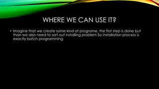 WHERE WE CAN USE IT?
• Imagine that we create some kind of programe, the first step is done but
than we also need to sort out installing problem So installation process is
exactly batch programming
 