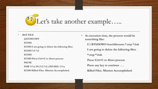 Let’s take another example…..
• .BAT FILE
@ECHO OFF
ECHO.
ECHO I am going to delete the following files:
ECHO %1 %2
ECHO.
ECHO Press Ctrl+C to Abort process
PAUSE
FOR %%a IN (%1 %2 ) DO DEL %%a
ECHO Killed Files. Mission Accomplished.
• At execution time, the process would be
something like:
C:WINDOWS>batchfilename *.tmp *.bak
I am going to delete the following files:
*.tmp *.bak
Press Ctrl+C to Abort process
Press any key to continue . . .
Killed Files. Mission Accomplished.
 