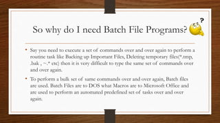So why do I need Batch File Programs?
• Say you need to execute a set of commands over and over again to perform a
routine task like Backing up Important Files, Deleting temporary files(*.tmp,
.bak , ~.* etc) then it is very difficult to type the same set of commands over
and over again.
• To perform a bulk set of same commands over and over again, Batch files
are used. Batch Files are to DOS what Macros are to Microsoft Office and
are used to perform an automated predefined set of tasks over and over
again.
 