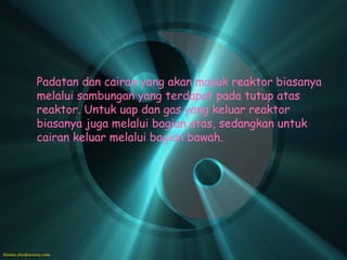 Padatan dan cairan yang akan masuk reaktor biasanya
melalui sambungan yang terdapat pada tutup atas
reaktor. Untuk uap dan gas yang keluar reaktor
biasanya juga melalui bagian atas, sedangkan untuk
cairan keluar melalui bagian bawah.
 