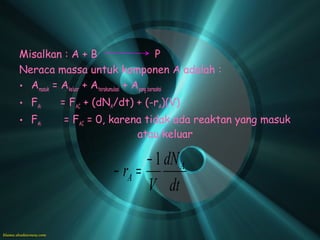 Misalkan : A + B                               P
Neraca massa untuk komponen A adalah :
• Amasuk = Akeluar + Aterakumulasi + Ayang bereaksi
• FAi     = FAC + (dNA/dt) + (-rA)(V)
• FAi      = FAC = 0, karena tidak ada reaktan yang masuk
                           atau keluar

                              − 1 dN A
                       − rA =
                              V dt
 