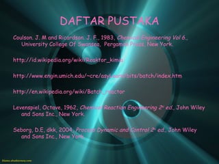 DAFTAR PUSTAKA
Coulson. J. M and Ricardson. J. F., 1983, Chemical Engineering Vol 6.,
   University College Of Swansea, Pergamon Press, New York.

http;//id.wikipedia.org/wiki/Reaktor_kimia

http://www.engin.umich.edu/~cre/asyLearn/bits/batch/index.htm

http://en.wikipedia.org/wiki/Batch_reactor

Levenspiel, Octave, 1962, Chemical Reaction Engineering 2nd ed., John Wiley
   and Sons Inc., New York.

Seborg, D.E, dkk, 2004, Process Dynamic and Control 2nd ed., John Wiley
  and Sons Inc., New York.
 