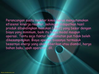 Perancangan suatu reaktor kimia harus mengutamakan
efisiensi kinerja reaktor, sehingga didapatkan hasil
produk dibandingkan masukan (input) yang besar dengan
biaya yang minimum, baik itu biaya modal maupun
operasi. Tentu saja faktor keselamatan pun tidak boleh
dikesampingkan. Biaya operasi biasanya termasuk
besarnya energi yang akan diberikan atau diambil, harga
bahan baku, upah operator, dll.
 