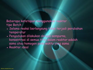 Beberapa ketetapan menggunakan reaktor
tipe Batch :
● Selama reaksi berlangsung tidak terjadi perubahan
  temperatur
● Pengadukan dilakukan dengan sempurna,
  konsentrasi di semua titik dalam reaktor adalah
  sama atau homogen pada waktu yang sama
● Reaktor ideal
 