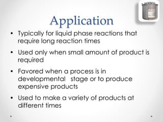 Application
• Typically for liquid phase reactions that
require long reaction times
• Used only when small amount of product is
required
• Favored when a process is in
developmental stage or to produce
expensive products
• Used to make a variety of products at
different times
 