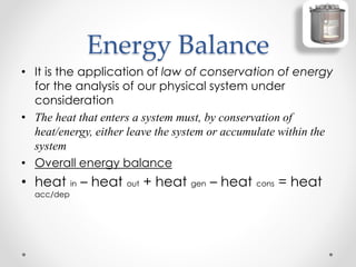 Energy Balance
• It is the application of law of conservation of energy
for the analysis of our physical system under
consideration
• The heat that enters a system must, by conservation of
heat/energy, either leave the system or accumulate within the
system
• Overall energy balance
• heat in – heat out + heat gen – heat cons = heat
acc/dep
 