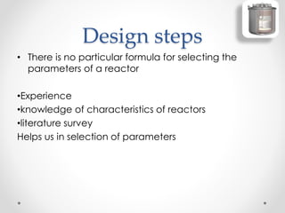 Design steps
• There is no particular formula for selecting the
parameters of a reactor
•Experience
•knowledge of characteristics of reactors
•literature survey
Helps us in selection of parameters
 