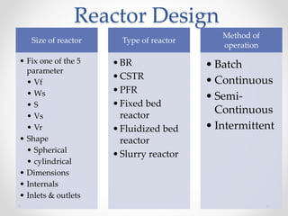 Reactor Design
Size of reactor
• Fix one of the 5
parameter
• Vf
• Ws
• S
• Vs
• Vr
• Shape
• Spherical
• cylindrical
• Dimensions
• Internals
• Inlets & outlets
Type of reactor
•BR
•CSTR
•PFR
•Fixed bed
reactor
•Fluidized bed
reactor
•Slurry reactor
Method of
operation
• Batch
• Continuous
• Semi-
Continuous
• Intermittent
 