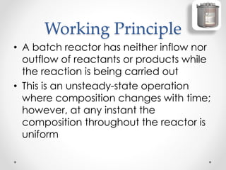 Working Principle
• A batch reactor has neither inflow nor
outflow of reactants or products while
the reaction is being carried out
• This is an unsteady-state operation
where composition changes with time;
however, at any instant the
composition throughout the reactor is
uniform
 