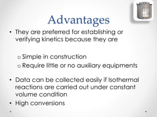 Advantages
• They are preferred for establishing or
verifying kinetics because they are
o Simple in construction
o Require little or no auxiliary equipments
• Data can be collected easily if Isothermal
reactions are carried out under constant
volume condition
• High conversions
 