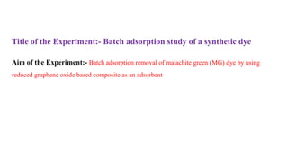 Title of the Experiment:- Batch adsorption study of a synthetic dye
Aim of the Experiment:- Batch adsorption removal of malachite green (MG) dye by using
reduced graphene oxide based composite as an adsorbent
 