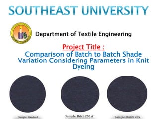 Department of Textile Engineering 
Project Title : 
Comparison of Batch to Batch Shade 
Variation Considering Parameters in Knit 
Dyeing 
 