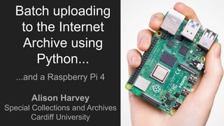 Batch uploading
to the Internet
Archive using
Python...
...and a Raspberry Pi 4
Alison Harvey
Special Collections and Archives
Cardiff University
 