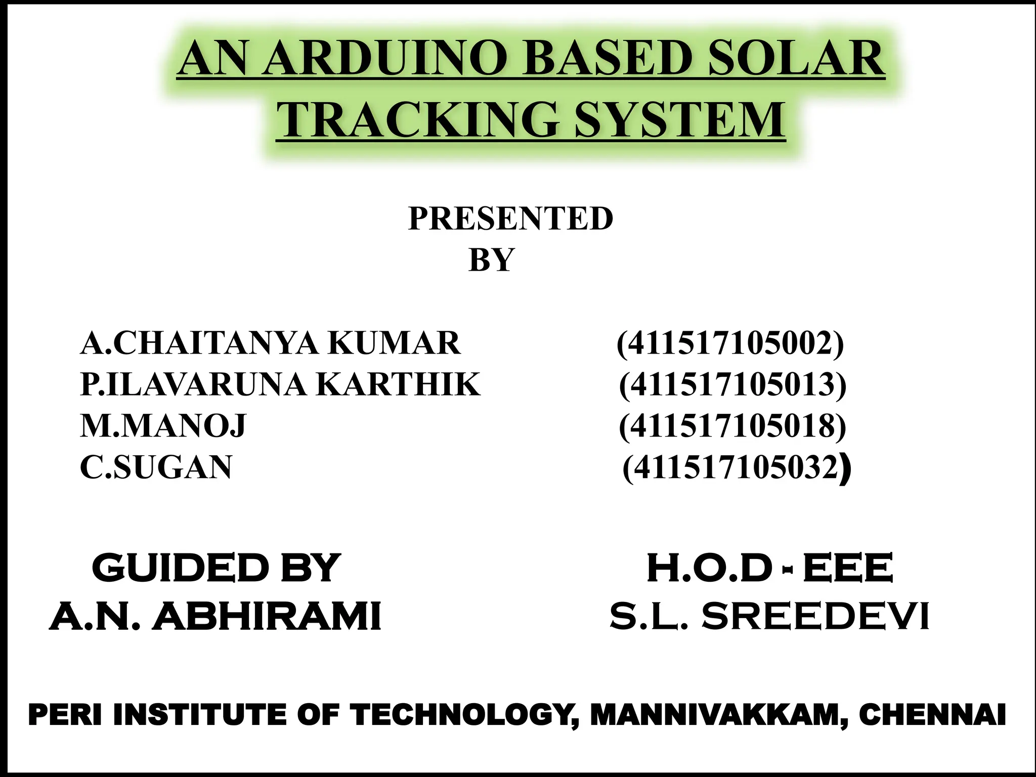 AN ARDUINO BASED SOLAR
TRACKING SYSTEM
GUIDED BY
A.N. ABHIRAMI
H.O.D - EEE
S.L. SREEDEVI
PRESENTED
BY
A.CHAITANYA KUMAR (411517105002)
P.ILAVARUNA KARTHIK (411517105013)
M.MANOJ (411517105018)
C.SUGAN (411517105032)
PERI INSTITUTE OF TECHNOLOGY, MANNIVAKKAM, CHENNAI
 