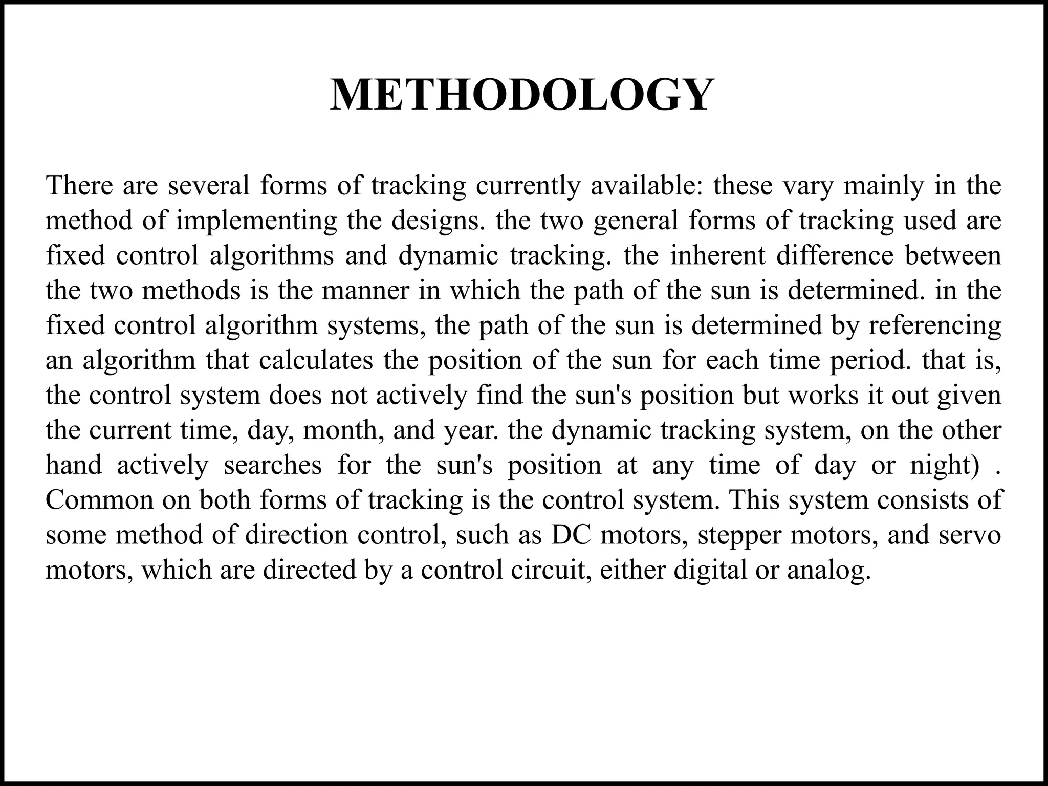 METHODOLOGY
There are several forms of tracking currently available: these vary mainly in the
method of implementing the designs. the two general forms of tracking used are
fixed control algorithms and dynamic tracking. the inherent difference between
the two methods is the manner in which the path of the sun is determined. in the
fixed control algorithm systems, the path of the sun is determined by referencing
an algorithm that calculates the position of the sun for each time period. that is,
the control system does not actively find the sun's position but works it out given
the current time, day, month, and year. the dynamic tracking system, on the other
hand actively searches for the sun's position at any time of day or night) .
Common on both forms of tracking is the control system. This system consists of
some method of direction control, such as DC motors, stepper motors, and servo
motors, which are directed by a control circuit, either digital or analog.
 