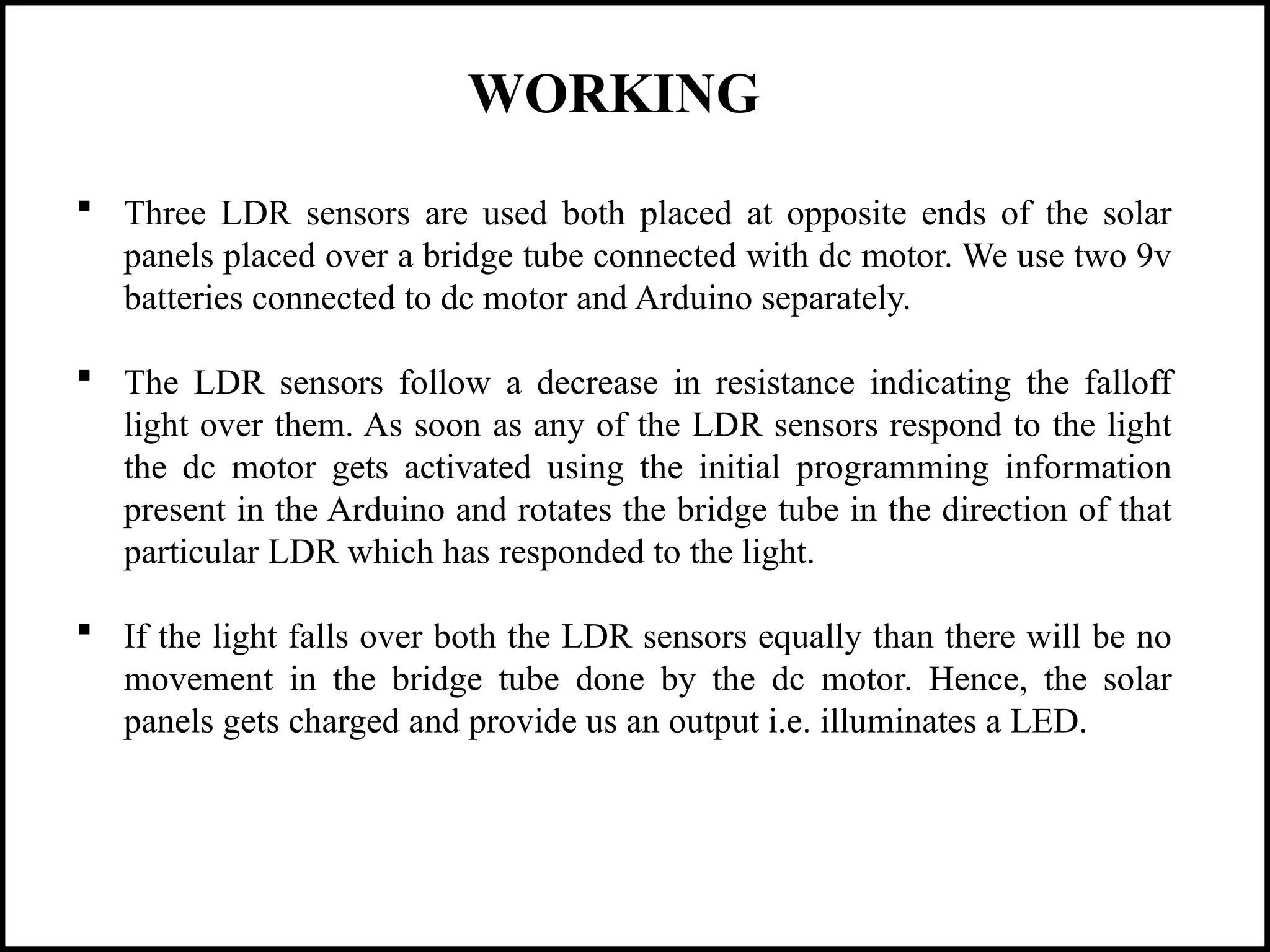 WORKING
 Three LDR sensors are used both placed at opposite ends of the solar
panels placed over a bridge tube connected with dc motor. We use two 9v
batteries connected to dc motor and Arduino separately.
 The LDR sensors follow a decrease in resistance indicating the falloff
light over them. As soon as any of the LDR sensors respond to the light
the dc motor gets activated using the initial programming information
present in the Arduino and rotates the bridge tube in the direction of that
particular LDR which has responded to the light.
 If the light falls over both the LDR sensors equally than there will be no
movement in the bridge tube done by the dc motor. Hence, the solar
panels gets charged and provide us an output i.e. illuminates a LED.
 