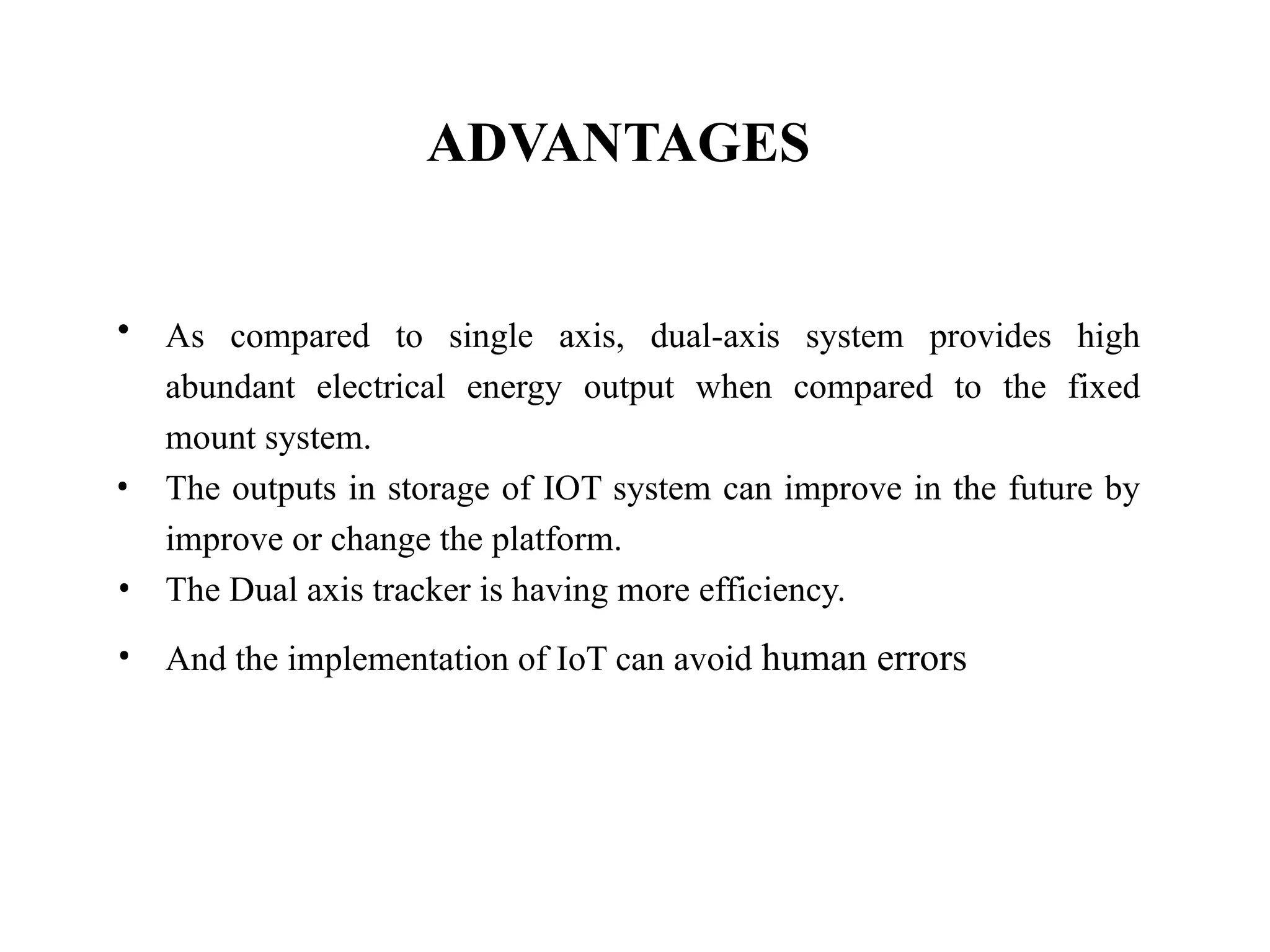 ADVANTAGES
• As compared to single axis, dual-axis system provides high
abundant electrical energy output when compared to the fixed
mount system.
• The outputs in storage of IOT system can improve in the future by
improve or change the platform.
• The Dual axis tracker is having more efficiency.
• And the implementation of IoT can avoid human errors
 