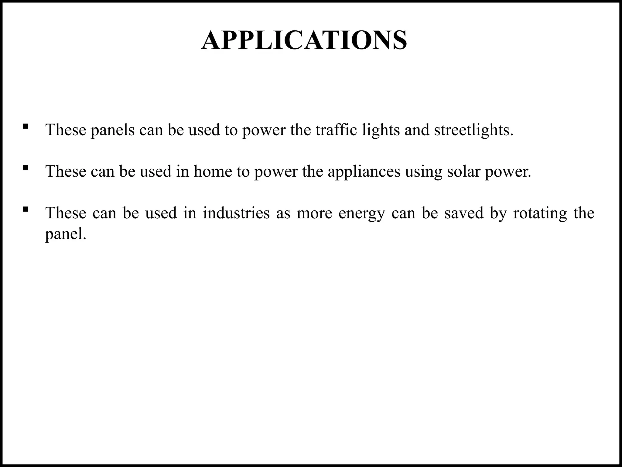 APPLICATIONS
 These panels can be used to power the traffic lights and streetlights.
 These can be used in home to power the appliances using solar power.
 These can be used in industries as more energy can be saved by rotating the
panel.
 