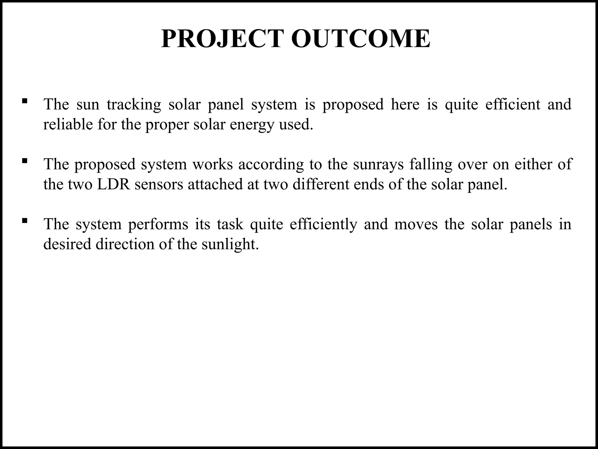 PROJECT OUTCOME
 The sun tracking solar panel system is proposed here is quite efficient and
reliable for the proper solar energy used.
 The proposed system works according to the sunrays falling over on either of
the two LDR sensors attached at two different ends of the solar panel.
 The system performs its task quite efficiently and moves the solar panels in
desired direction of the sunlight.
 