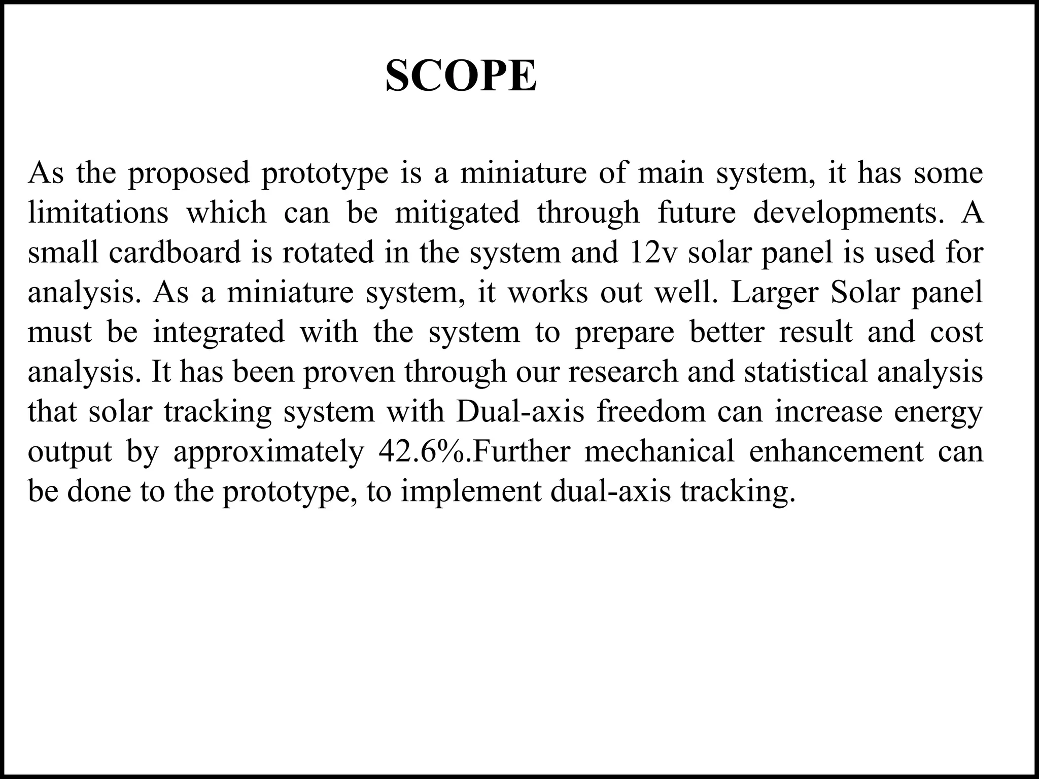 As the proposed prototype is a miniature of main system, it has some
limitations which can be mitigated through future developments. A
small cardboard is rotated in the system and 12v solar panel is used for
analysis. As a miniature system, it works out well. Larger Solar panel
must be integrated with the system to prepare better result and cost
analysis. It has been proven through our research and statistical analysis
that solar tracking system with Dual-axis freedom can increase energy
output by approximately 42.6%.Further mechanical enhancement can
be done to the prototype, to implement dual-axis tracking.
SCOPE
 