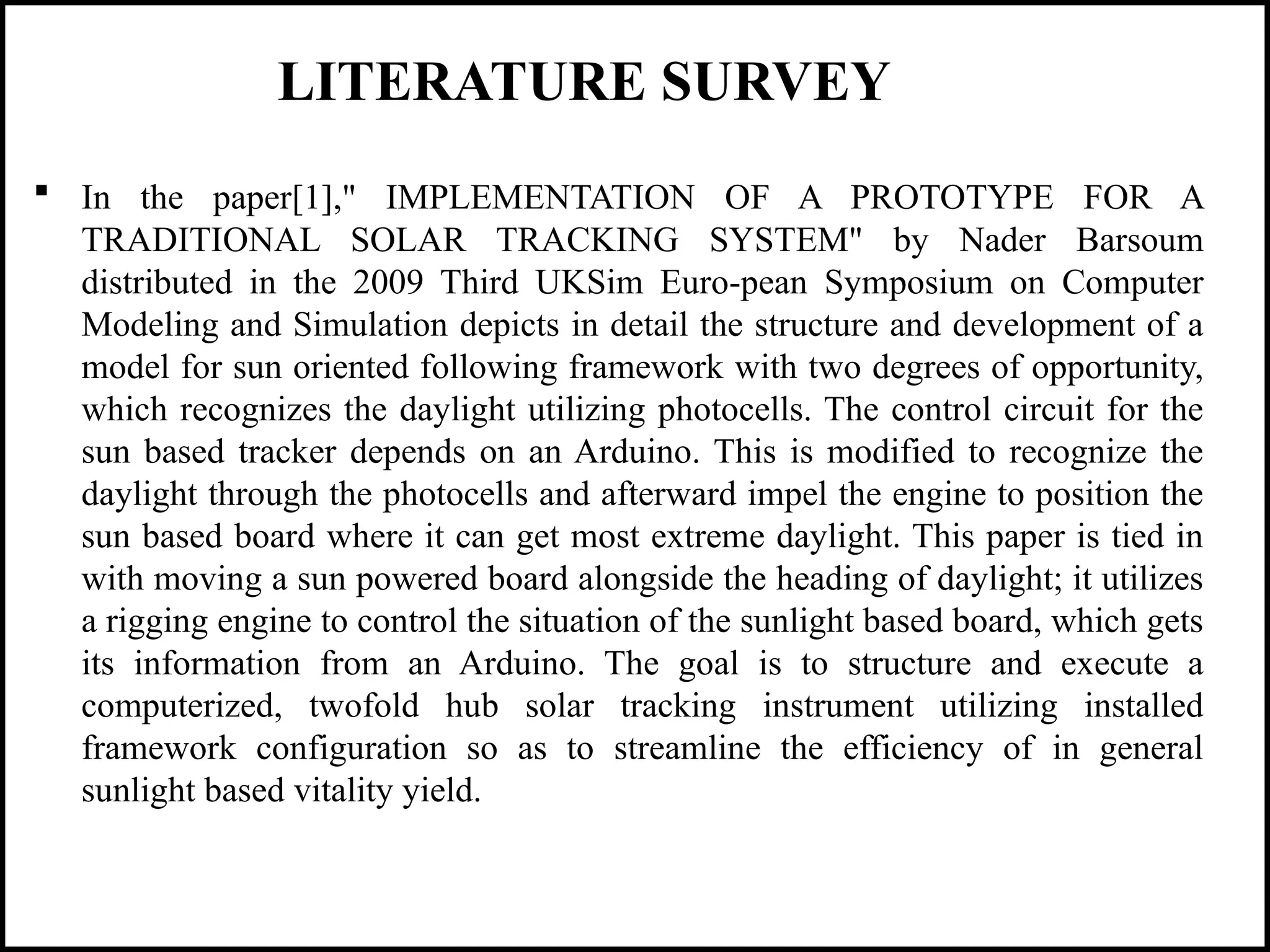 LITERATURE SURVEY
 In the paper[1]," IMPLEMENTATION OF A PROTOTYPE FOR A
TRADITIONAL SOLAR TRACKING SYSTEM" by Nader Barsoum
distributed in the 2009 Third UKSim Euro-pean Symposium on Computer
Modeling and Simulation depicts in detail the structure and development of a
model for sun oriented following framework with two degrees of opportunity,
which recognizes the daylight utilizing photocells. The control circuit for the
sun based tracker depends on an Arduino. This is modified to recognize the
daylight through the photocells and afterward impel the engine to position the
sun based board where it can get most extreme daylight. This paper is tied in
with moving a sun powered board alongside the heading of daylight; it utilizes
a rigging engine to control the situation of the sunlight based board, which gets
its information from an Arduino. The goal is to structure and execute a
computerized, twofold hub solar tracking instrument utilizing installed
framework configuration so as to streamline the efficiency of in general
sunlight based vitality yield.
 