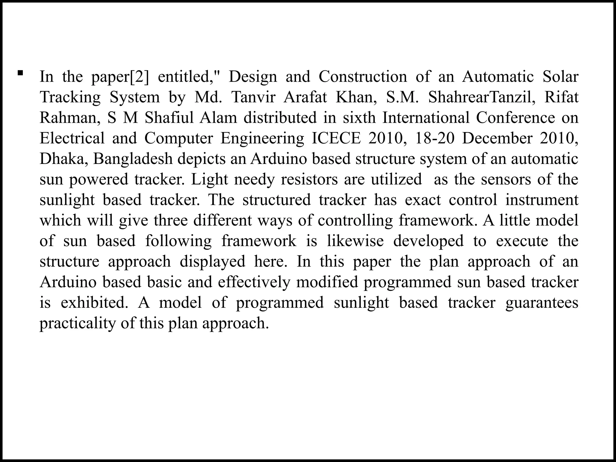  In the paper[2] entitled," Design and Construction of an Automatic Solar
Tracking System by Md. Tanvir Arafat Khan, S.M. ShahrearTanzil, Rifat
Rahman, S M Shafiul Alam distributed in sixth International Conference on
Electrical and Computer Engineering ICECE 2010, 18-20 December 2010,
Dhaka, Bangladesh depicts an Arduino based structure system of an automatic
sun powered tracker. Light needy resistors are utilized as the sensors of the
sunlight based tracker. The structured tracker has exact control instrument
which will give three different ways of controlling framework. A little model
of sun based following framework is likewise developed to execute the
structure approach displayed here. In this paper the plan approach of an
Arduino based basic and effectively modified programmed sun based tracker
is exhibited. A model of programmed sunlight based tracker guarantees
practicality of this plan approach.
 