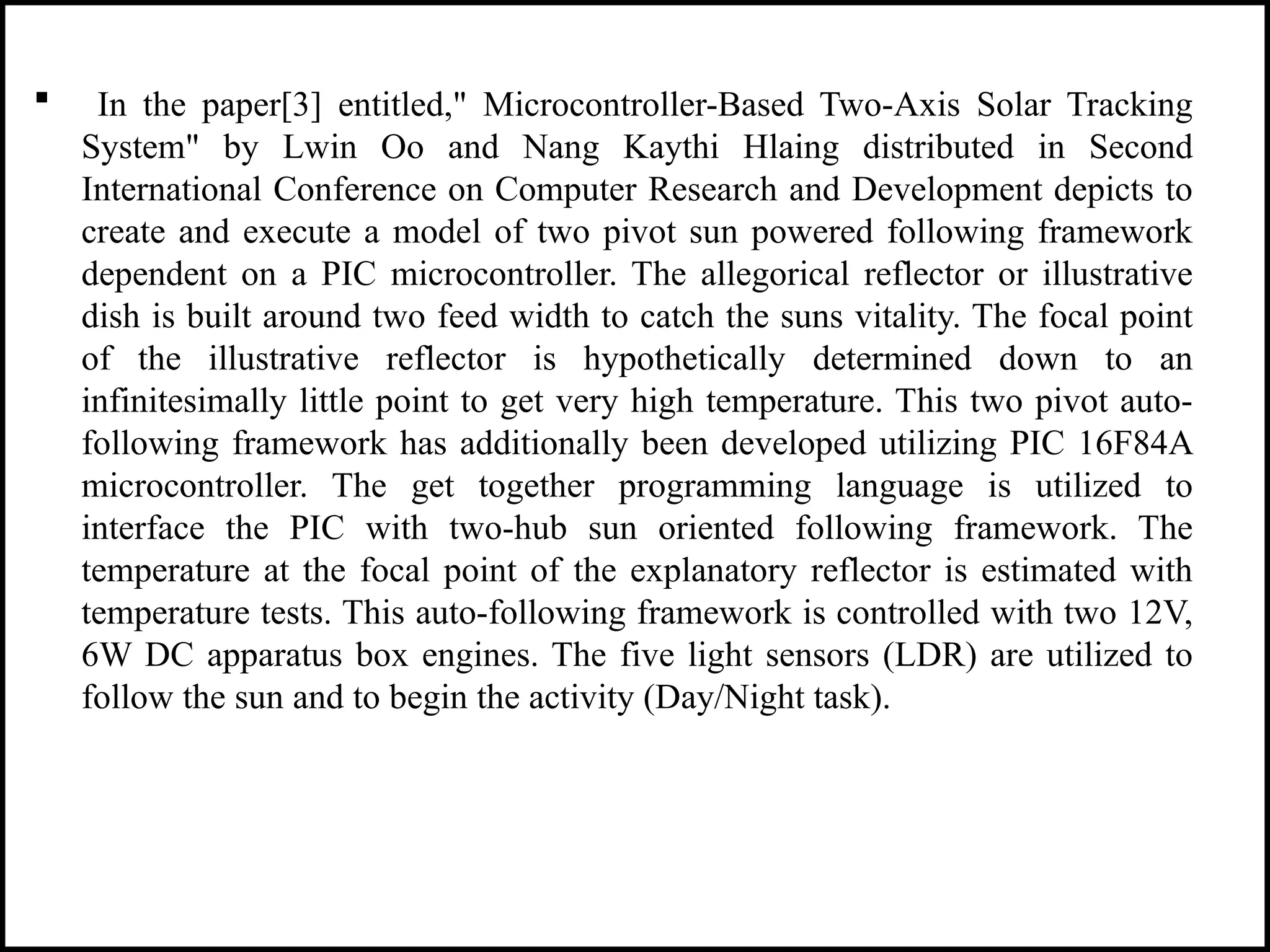  In the paper[3] entitled," Microcontroller-Based Two-Axis Solar Tracking
System" by Lwin Oo and Nang Kaythi Hlaing distributed in Second
International Conference on Computer Research and Development depicts to
create and execute a model of two pivot sun powered following framework
dependent on a PIC microcontroller. The allegorical reflector or illustrative
dish is built around two feed width to catch the suns vitality. The focal point
of the illustrative reflector is hypothetically determined down to an
infinitesimally little point to get very high temperature. This two pivot auto-
following framework has additionally been developed utilizing PIC 16F84A
microcontroller. The get together programming language is utilized to
interface the PIC with two-hub sun oriented following framework. The
temperature at the focal point of the explanatory reflector is estimated with
temperature tests. This auto-following framework is controlled with two 12V,
6W DC apparatus box engines. The five light sensors (LDR) are utilized to
follow the sun and to begin the activity (Day/Night task).
 