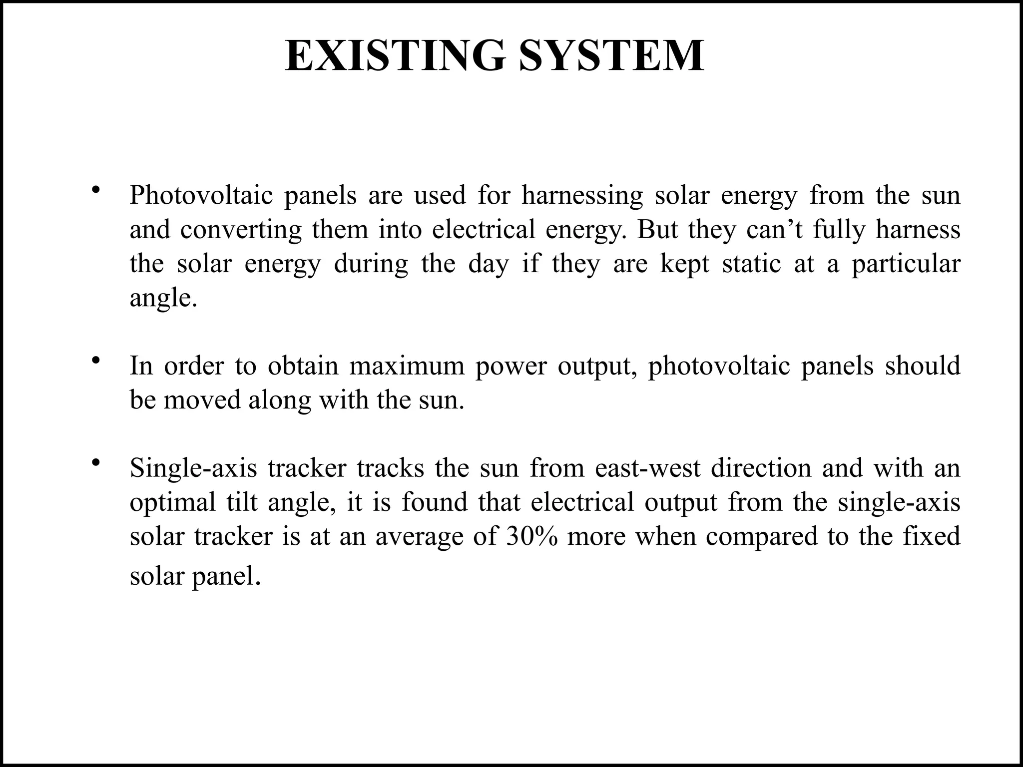 • Photovoltaic panels are used for harnessing solar energy from the sun
and converting them into electrical energy. But they can’t fully harness
the solar energy during the day if they are kept static at a particular
angle.
• In order to obtain maximum power output, photovoltaic panels should
be moved along with the sun.
• Single-axis tracker tracks the sun from east-west direction and with an
optimal tilt angle, it is found that electrical output from the single-axis
solar tracker is at an average of 30% more when compared to the fixed
solar panel.
EXISTING SYSTEM
 