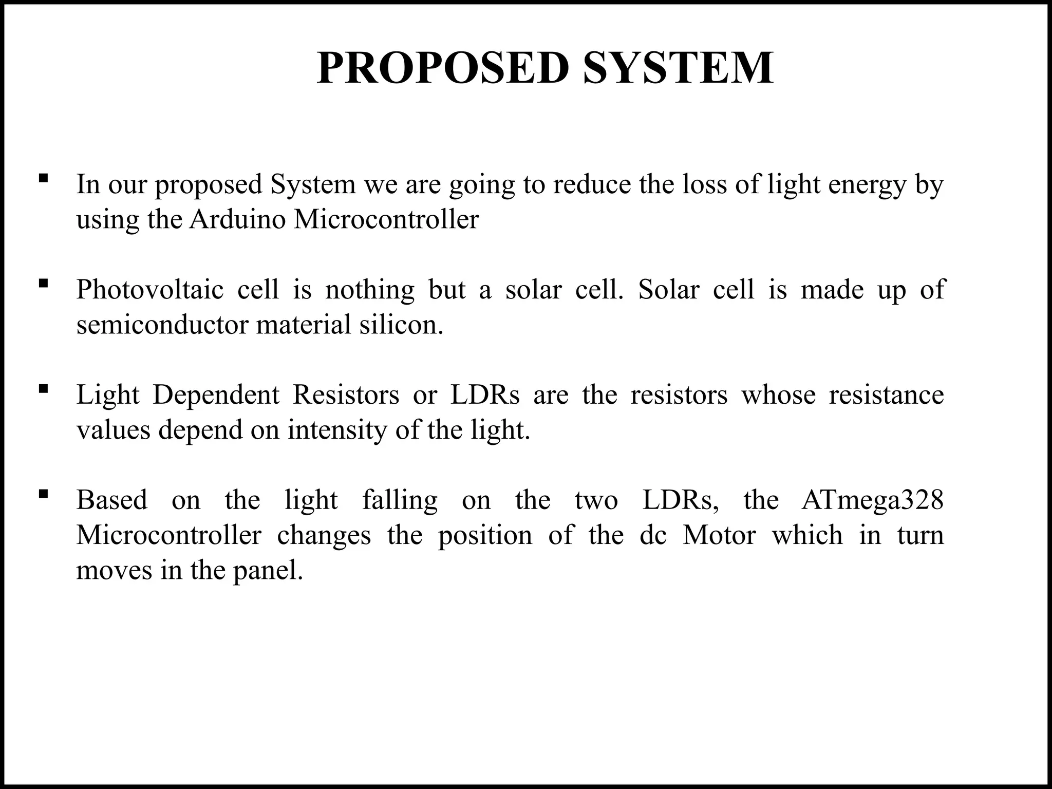 PROPOSED SYSTEM
 In our proposed System we are going to reduce the loss of light energy by
using the Arduino Microcontroller
 Photovoltaic cell is nothing but a solar cell. Solar cell is made up of
semiconductor material silicon.
 Light Dependent Resistors or LDRs are the resistors whose resistance
values depend on intensity of the light.
 Based on the light falling on the two LDRs, the ATmega328
Microcontroller changes the position of the dc Motor which in turn
moves in the panel.
 