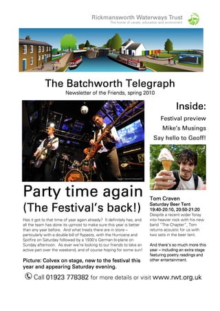 TheTheTheThe Batchworth TelegraphBatchworth TelegraphBatchworth TelegraphBatchworth Telegraph
Newsletter of the Friends,Newsletter of the Friends,Newsletter of the Friends,Newsletter of the Friends, springspringspringspring 2020202010101010
Party time againParty time againParty time againParty time again
((((TheTheTheThe Festival’s back!)Festival’s back!)Festival’s back!)Festival’s back!)
Has it got to that time of year again already? It definitely has, and
all the team has done its upmost to make sure this year is better
than any year before. And what treats there are in store –
particularly with a double bill of flypasts, with the Hurricane and
Spitfire on Saturday followed by a 1930’s German bi-plane on
Sunday afternoon. As ever we’re looking to our friends to take an
active part over the weekend, and of course hoping for some sun!
Picture:Picture:Picture:Picture: Colvex on stageColvex on stageColvex on stageColvex on stage, new to the festival this, new to the festival this, new to the festival this, new to the festival this
year andyear andyear andyear and appearing Saturdayappearing Saturdayappearing Saturdayappearing Saturday eveningeveningeveningevening....
Inside:Inside:Inside:Inside:
Festival preview
Mike’s Musings
Say hello to Geoff!
Tom CravenTom CravenTom CravenTom Craven
Saturday Beer TentSaturday Beer TentSaturday Beer TentSaturday Beer Tent
19:4019:4019:4019:40----20202020:10, 20:50:10, 20:50:10, 20:50:10, 20:50----21:2021:2021:2021:20
Despite a recent wider foray
into heavier rock with his new
band “The Chapter”, Tom
returns acoustic for us with
two sets in the beer tent.
And there’s so much more thisAnd there’s so much more thisAnd there’s so much more thisAnd there’s so much more this
yearyearyearyear –––– including an extra stageincluding an extra stageincluding an extra stageincluding an extra stage
featuring poetry readings andfeaturing poetry readings andfeaturing poetry readings andfeaturing poetry readings and
otherotherotherother entertainment.entertainment.entertainment.entertainment.
Call 01923 77838201923 77838201923 77838201923 778382 for more details or visit www.rwt.org.ukwww.rwt.org.ukwww.rwt.org.ukwww.rwt.org.uk
 