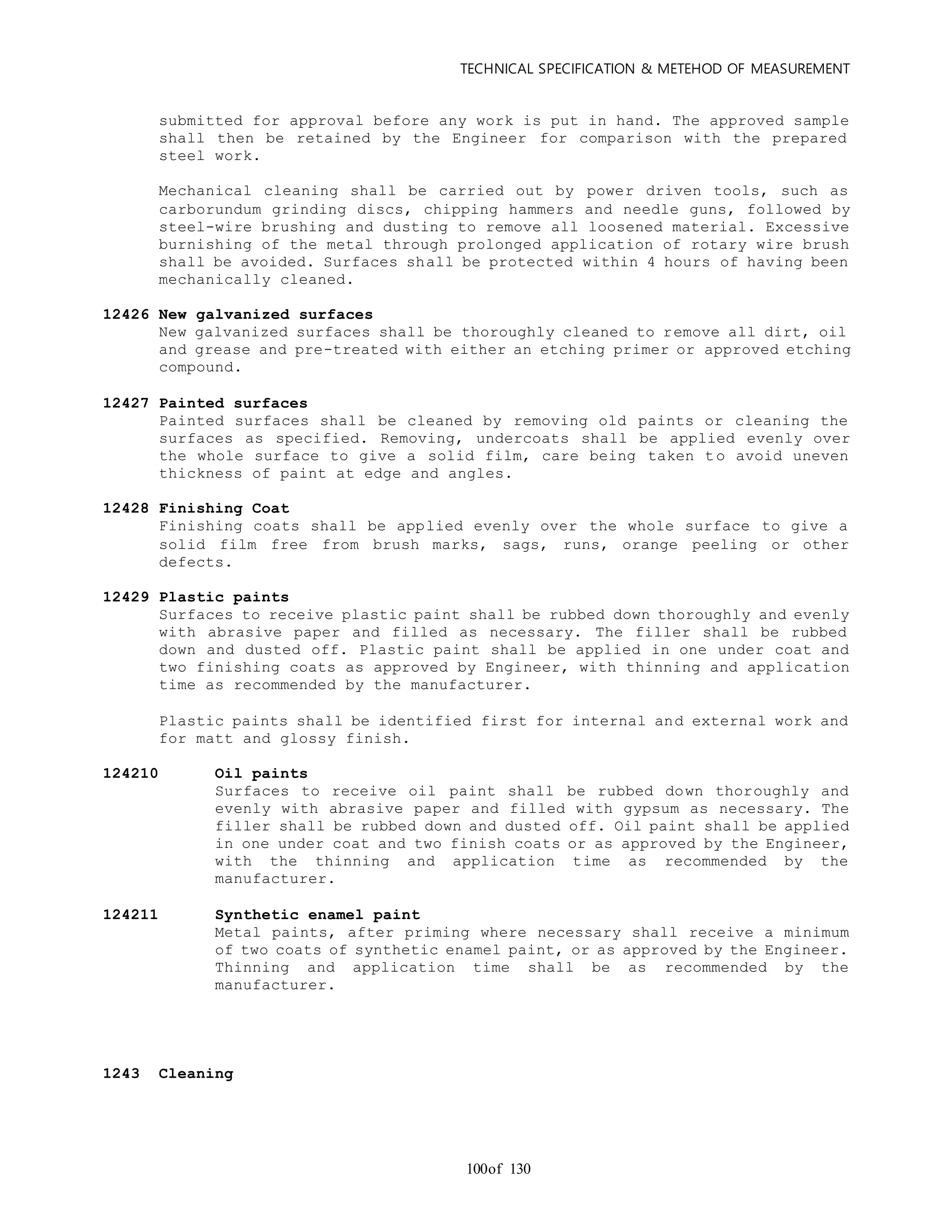 TECHNICAL SPECIFICATION & METEHOD OF MEASUREMENT
of 130100
submitted for approval before any work is put in hand. The approved sample
shall then be retained by the Engineer for comparison with the prepared
steel work.
Mechanical cleaning shall be carried out by power driven tools, such as
carborundum grinding discs, chipping hammers and needle guns, followed by
steel-wire brushing and dusting to remove all loosened material. Excessive
burnishing of the metal through prolonged application of rotary wire brush
shall be avoided. Surfaces shall be protected within 4 hours of having been
mechanically cleaned.
12426 New galvanized surfaces
New galvanized surfaces shall be thoroughly cleaned to remove all dirt, oil
and grease and pre-treated with either an etching primer or approved etching
compound.
12427 Painted surfaces
Painted surfaces shall be cleaned by removing old paints or cleaning the
surfaces as specified. Removing, undercoats shall be applied evenly over
the whole surface to give a solid film, care being taken to avoid uneven
thickness of paint at edge and angles.
12428 Finishing Coat
Finishing coats shall be applied evenly over the whole surface to give a
solid film free from brush marks, sags, runs, orange peeling or other
defects.
12429 Plastic paints
Surfaces to receive plastic paint shall be rubbed down thoroughly and evenly
with abrasive paper and filled as necessary. The filler shall be rubbed
down and dusted off. Plastic paint shall be applied in one under coat and
two finishing coats as approved by Engineer, with thinning and application
time as recommended by the manufacturer.
Plastic paints shall be identified first for internal and external work and
for matt and glossy finish.
124210 Oil paints
Surfaces to receive oil paint shall be rubbed down thoroughly and
evenly with abrasive paper and filled with gypsum as necessary. The
filler shall be rubbed down and dusted off. Oil paint shall be applied
in one under coat and two finish coats or as approved by the Engineer,
with the thinning and application time as recommended by the
manufacturer.
124211 Synthetic enamel paint
Metal paints, after priming where necessary shall receive a minimum
of two coats of synthetic enamel paint, or as approved by the Engineer.
Thinning and application time shall be as recommended by the
manufacturer.
1243 Cleaning
 