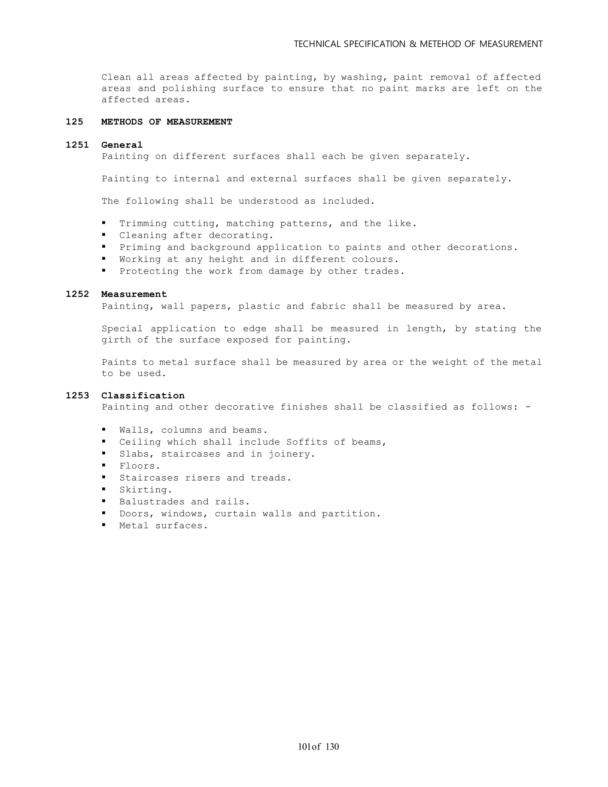 TECHNICAL SPECIFICATION & METEHOD OF MEASUREMENT
of 130101
Clean all areas affected by painting, by washing, paint removal of affected
areas and polishing surface to ensure that no paint marks are left on the
affected areas.
125 METHODS OF MEASUREMENT
1251 General
Painting on different surfaces shall each be given separately.
Painting to internal and external surfaces shall be given separately.
The following shall be understood as included.
 Trimming cutting, matching patterns, and the like.
 Cleaning after decorating.
 Priming and background application to paints and other decorations.
 Working at any height and in different colours.
 Protecting the work from damage by other trades.
1252 Measurement
Painting, wall papers, plastic and fabric shall be measured by area.
Special application to edge shall be measured in length, by stating the
girth of the surface exposed for painting.
Paints to metal surface shall be measured by area or the weight of the metal
to be used.
1253 Classification
Painting and other decorative finishes shall be classified as follows: -
 Walls, columns and beams.
 Ceiling which shall include Soffits of beams,
 Slabs, staircases and in joinery.
 Floors.
 Staircases risers and treads.
 Skirting.
 Balustrades and rails.
 Doors, windows, curtain walls and partition.
 Metal surfaces.
 