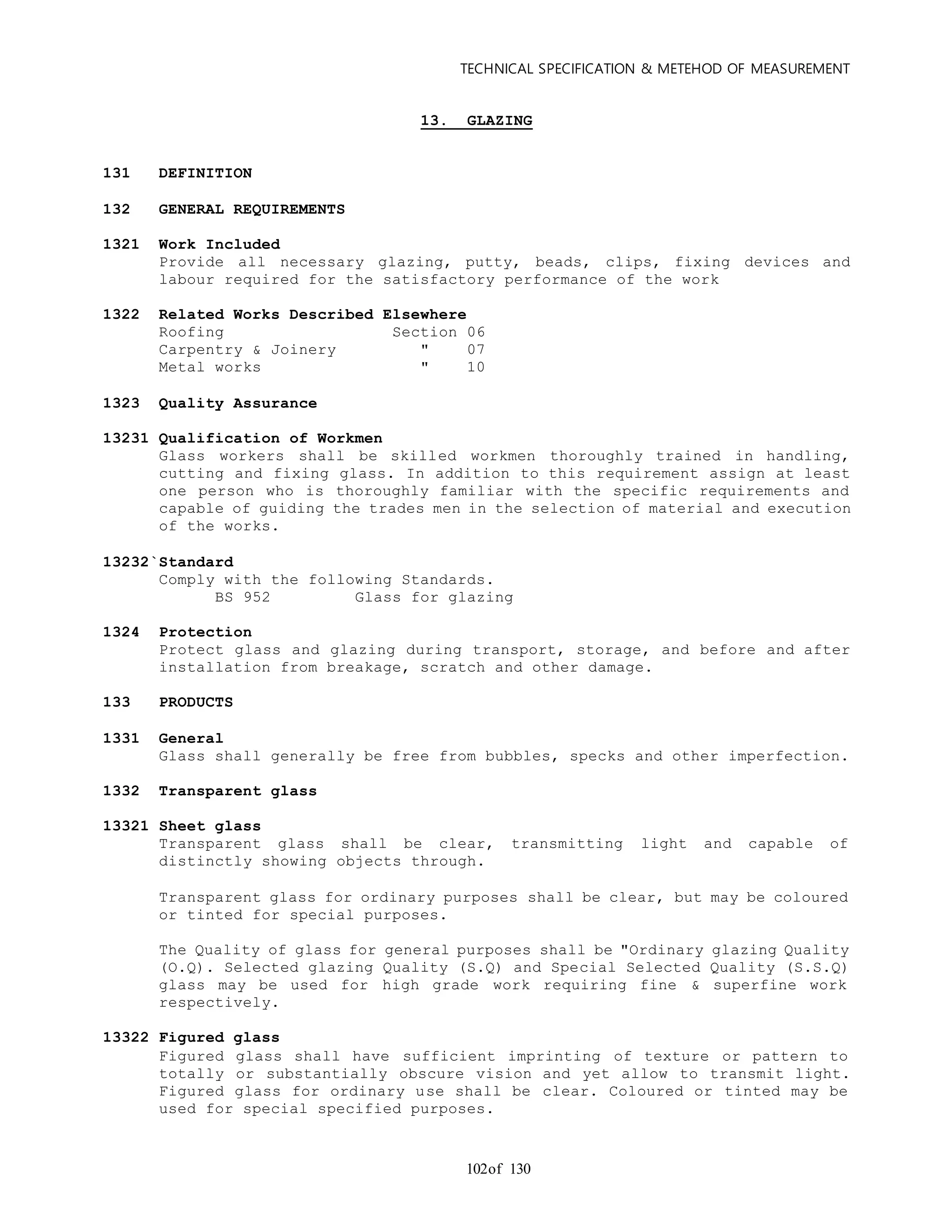 TECHNICAL SPECIFICATION & METEHOD OF MEASUREMENT
of 130102
13. GLAZING
131 DEFINITION
132 GENERAL REQUIREMENTS
1321 Work Included
Provide all necessary glazing, putty, beads, clips, fixing devices and
labour required for the satisfactory performance of the work
1322 Related Works Described Elsewhere
Roofing Section 06
Carpentry & Joinery " 07
Metal works " 10
1323 Quality Assurance
13231 Qualification of Workmen
Glass workers shall be skilled workmen thoroughly trained in handling,
cutting and fixing glass. In addition to this requirement assign at least
one person who is thoroughly familiar with the specific requirements and
capable of guiding the trades men in the selection of material and execution
of the works.
13232`Standard
Comply with the following Standards.
BS 952 Glass for glazing
1324 Protection
Protect glass and glazing during transport, storage, and before and after
installation from breakage, scratch and other damage.
133 PRODUCTS
1331 General
Glass shall generally be free from bubbles, specks and other imperfection.
1332 Transparent glass
13321 Sheet glass
Transparent glass shall be clear, transmitting light and capable of
distinctly showing objects through.
Transparent glass for ordinary purposes shall be clear, but may be coloured
or tinted for special purposes.
The Quality of glass for general purposes shall be "Ordinary glazing Quality
(O.Q). Selected glazing Quality (S.Q) and Special Selected Quality (S.S.Q)
glass may be used for high grade work requiring fine & superfine work
respectively.
13322 Figured glass
Figured glass shall have sufficient imprinting of texture or pattern to
totally or substantially obscure vision and yet allow to transmit light.
Figured glass for ordinary use shall be clear. Coloured or tinted may be
used for special specified purposes.
 