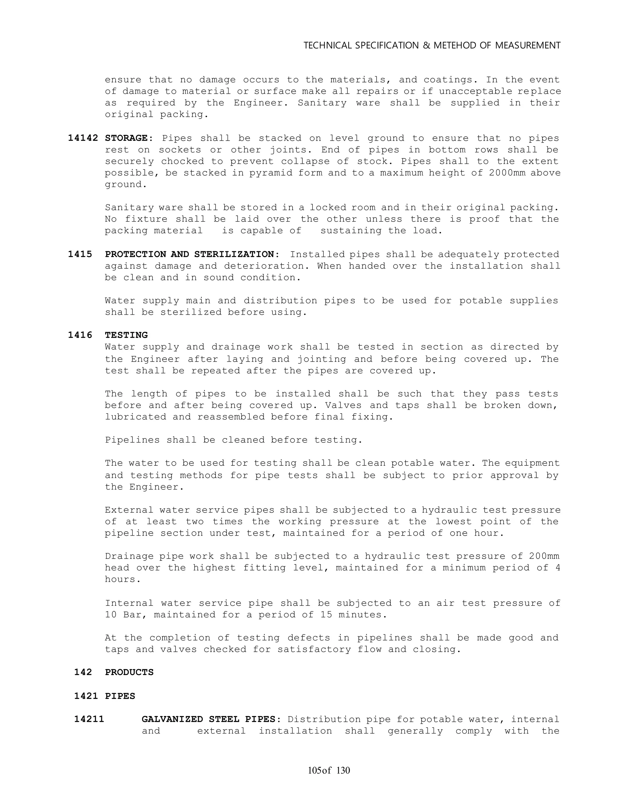 TECHNICAL SPECIFICATION & METEHOD OF MEASUREMENT
of 130105
ensure that no damage occurs to the materials, and coatings. In the event
of damage to material or surface make all repairs or if unacceptable re place
as required by the Engineer. Sanitary ware shall be supplied in their
original packing.
14142 STORAGE: Pipes shall be stacked on level ground to ensure that no pipes
rest on sockets or other joints. End of pipes in bottom rows shall be
securely chocked to prevent collapse of stock. Pipes shall to the extent
possible, be stacked in pyramid form and to a maximum height of 2000mm above
ground.
Sanitary ware shall be stored in a locked room and in their original packing.
No fixture shall be laid over the other unless there is proof that the
packing material is capable of sustaining the load.
1415 PROTECTION AND STERILIZATION: Installed pipes shall be adequately protected
against damage and deterioration. When handed over the installation shall
be clean and in sound condition.
Water supply main and distribution pipes to be used for potable supplies
shall be sterilized before using.
1416 TESTING
Water supply and drainage work shall be tested in section as directed by
the Engineer after laying and jointing and before being covered up. The
test shall be repeated after the pipes are covered up.
The length of pipes to be installed shall be such that they pass tests
before and after being covered up. Valves and taps shall be broken down,
lubricated and reassembled before final fixing.
Pipelines shall be cleaned before testing.
The water to be used for testing shall be clean potable water. The equipment
and testing methods for pipe tests shall be subject to prior approval by
the Engineer.
External water service pipes shall be subjected to a hydraulic test pressure
of at least two times the working pressure at the lowest point of the
pipeline section under test, maintained for a period of one hour.
Drainage pipe work shall be subjected to a hydraulic test pressure of 200mm
head over the highest fitting level, maintained for a minimum period of 4
hours.
Internal water service pipe shall be subjected to an air test pressure of
10 Bar, maintained for a period of 15 minutes.
At the completion of testing defects in pipelines shall be made good and
taps and valves checked for satisfactory flow and closing.
142 PRODUCTS
1421 PIPES
14211 GALVANIZED STEEL PIPES: Distribution pipe for potable water, internal
and external installation shall generally comply with the
 