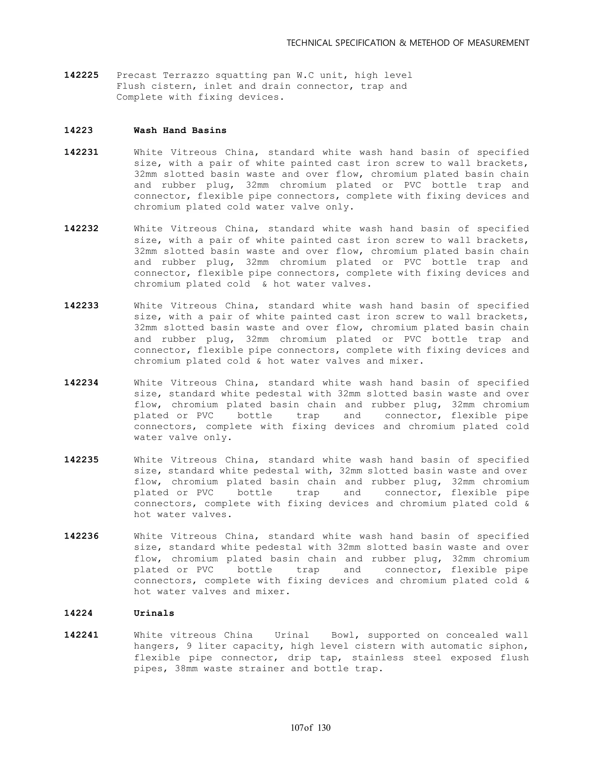 TECHNICAL SPECIFICATION & METEHOD OF MEASUREMENT
of 130107
142225 Precast Terrazzo squatting pan W.C unit, high level
Flush cistern, inlet and drain connector, trap and
Complete with fixing devices.
14223 Wash Hand Basins
142231 White Vitreous China, standard white wash hand basin of specified
size, with a pair of white painted cast iron screw to wall brackets,
32mm slotted basin waste and over flow, chromium plated basin chain
and rubber plug, 32mm chromium plated or PVC bottle trap and
connector, flexible pipe connectors, complete with fixing devices and
chromium plated cold water valve only.
142232 White Vitreous China, standard white wash hand basin of specified
size, with a pair of white painted cast iron screw to wall brackets,
32mm slotted basin waste and over flow, chromium plated basin chain
and rubber plug, 32mm chromium plated or PVC bottle trap and
connector, flexible pipe connectors, complete with fixing devices and
chromium plated cold & hot water valves.
142233 White Vitreous China, standard white wash hand basin of specified
size, with a pair of white painted cast iron screw to wall brackets,
32mm slotted basin waste and over flow, chromium plated basin chain
and rubber plug, 32mm chromium plated or PVC bottle trap and
connector, flexible pipe connectors, complete with fixing devices and
chromium plated cold & hot water valves and mixer.
142234 White Vitreous China, standard white wash hand basin of specified
size, standard white pedestal with 32mm slotted basin waste and over
flow, chromium plated basin chain and rubber plug, 32mm chromium
plated or PVC bottle trap and connector, flexible pipe
connectors, complete with fixing devices and chromium plated cold
water valve only.
142235 White Vitreous China, standard white wash hand basin of specified
size, standard white pedestal with, 32mm slotted basin waste and over
flow, chromium plated basin chain and rubber plug, 32mm chromium
plated or PVC bottle trap and connector, flexible pipe
connectors, complete with fixing devices and chromium plated cold &
hot water valves.
142236 White Vitreous China, standard white wash hand basin of specified
size, standard white pedestal with 32mm slotted basin waste and over
flow, chromium plated basin chain and rubber plug, 32mm chromium
plated or PVC bottle trap and connector, flexible pipe
connectors, complete with fixing devices and chromium plated cold &
hot water valves and mixer.
14224 Urinals
142241 White vitreous China Urinal Bowl, supported on concealed wall
hangers, 9 liter capacity, high level cistern with automatic siphon,
flexible pipe connector, drip tap, stainless steel exposed flush
pipes, 38mm waste strainer and bottle trap.
 