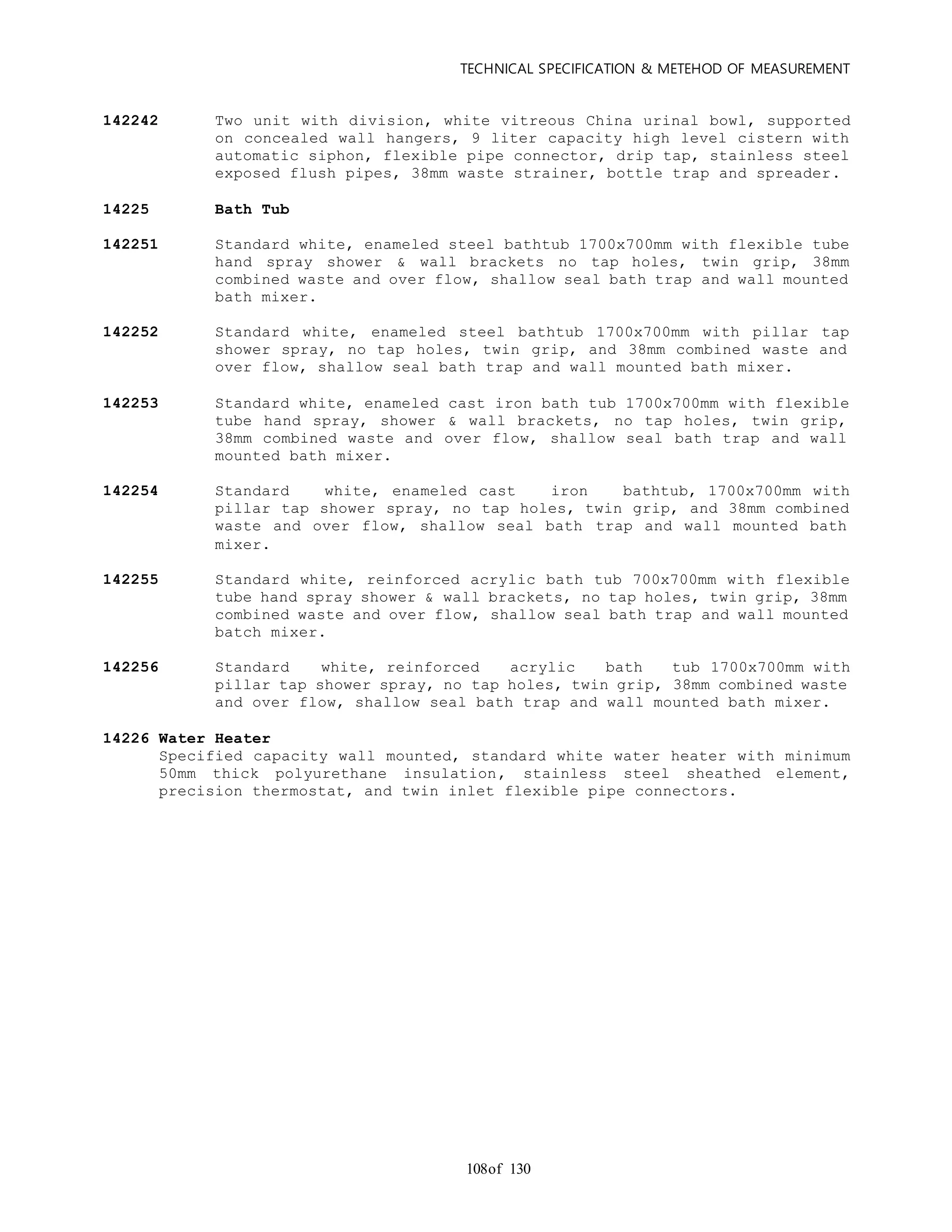 TECHNICAL SPECIFICATION & METEHOD OF MEASUREMENT
of 130108
142242 Two unit with division, white vitreous China urinal bowl, supported
on concealed wall hangers, 9 liter capacity high level cistern with
automatic siphon, flexible pipe connector, drip tap, stainless steel
exposed flush pipes, 38mm waste strainer, bottle trap and spreader.
14225 Bath Tub
142251 Standard white, enameled steel bathtub 1700x700mm with flexible tube
hand spray shower & wall brackets no tap holes, twin grip, 38mm
combined waste and over flow, shallow seal bath trap and wall mounted
bath mixer.
142252 Standard white, enameled steel bathtub 1700x700mm with pillar tap
shower spray, no tap holes, twin grip, and 38mm combined waste and
over flow, shallow seal bath trap and wall mounted bath mixer.
142253 Standard white, enameled cast iron bath tub 1700x700mm with flexible
tube hand spray, shower & wall brackets, no tap holes, twin grip,
38mm combined waste and over flow, shallow seal bath trap and wall
mounted bath mixer.
142254 Standard white, enameled cast iron bathtub, 1700x700mm with
pillar tap shower spray, no tap holes, twin grip, and 38mm combined
waste and over flow, shallow seal bath trap and wall mounted bath
mixer.
142255 Standard white, reinforced acrylic bath tub 700x700mm with flexible
tube hand spray shower & wall brackets, no tap holes, twin grip, 38mm
combined waste and over flow, shallow seal bath trap and wall mounted
batch mixer.
142256 Standard white, reinforced acrylic bath tub 1700x700mm with
pillar tap shower spray, no tap holes, twin grip, 38mm combined waste
and over flow, shallow seal bath trap and wall mounted bath mixer.
14226 Water Heater
Specified capacity wall mounted, standard white water heater with minimum
50mm thick polyurethane insulation, stainless steel sheathed element,
precision thermostat, and twin inlet flexible pipe connectors.
 