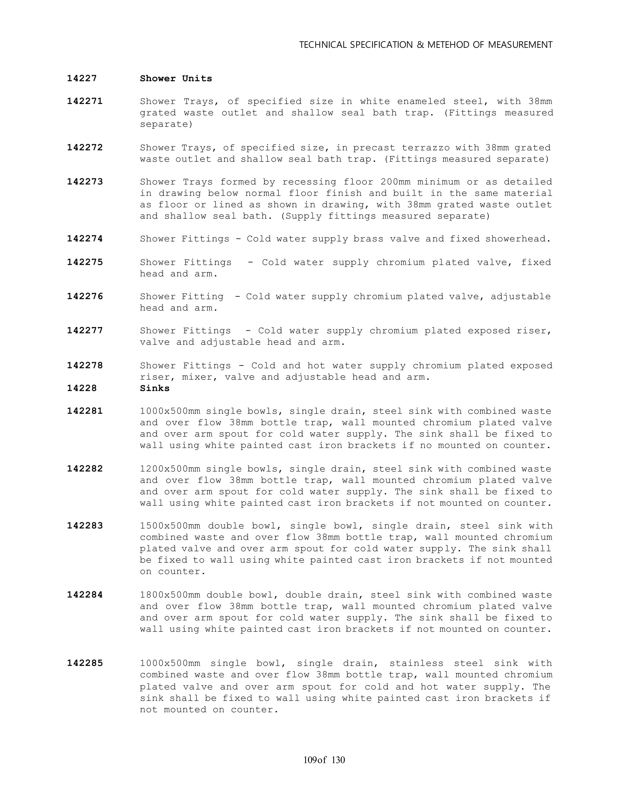 TECHNICAL SPECIFICATION & METEHOD OF MEASUREMENT
of 130109
14227 Shower Units
142271 Shower Trays, of specified size in white enameled steel, with 38mm
grated waste outlet and shallow seal bath trap. (Fittings measured
separate)
142272 Shower Trays, of specified size, in precast terrazzo with 38mm grated
waste outlet and shallow seal bath trap. (Fittings measured separate)
142273 Shower Trays formed by recessing floor 200mm minimum or as detailed
in drawing below normal floor finish and built in the same material
as floor or lined as shown in drawing, with 38mm grated waste outlet
and shallow seal bath. (Supply fittings measured separate)
142274 Shower Fittings - Cold water supply brass valve and fixed showerhead.
142275 Shower Fittings - Cold water supply chromium plated valve, fixed
head and arm.
142276 Shower Fitting - Cold water supply chromium plated valve, adjustable
head and arm.
142277 Shower Fittings - Cold water supply chromium plated exposed riser,
valve and adjustable head and arm.
142278 Shower Fittings - Cold and hot water supply chromium plated exposed
riser, mixer, valve and adjustable head and arm.
14228 Sinks
142281 1000x500mm single bowls, single drain, steel sink with combined waste
and over flow 38mm bottle trap, wall mounted chromium plated valve
and over arm spout for cold water supply. The sink shall be fixed to
wall using white painted cast iron brackets if no mounted on counter.
142282 1200x500mm single bowls, single drain, steel sink with combined waste
and over flow 38mm bottle trap, wall mounted chromium plated valve
and over arm spout for cold water supply. The sink shall be fixed to
wall using white painted cast iron brackets if not mounted on counter.
142283 1500x500mm double bowl, single bowl, single drain, steel sink with
combined waste and over flow 38mm bottle trap, wall mounted chromium
plated valve and over arm spout for cold water supply. The sink shall
be fixed to wall using white painted cast iron brackets if not mounted
on counter.
142284 1800x500mm double bowl, double drain, steel sink with combined waste
and over flow 38mm bottle trap, wall mounted chromium plated valve
and over arm spout for cold water supply. The sink shall be fixed to
wall using white painted cast iron brackets if not mounted on counter.
142285 1000x500mm single bowl, single drain, stainless steel sink with
combined waste and over flow 38mm bottle trap, wall mounted chromium
plated valve and over arm spout for cold and hot water supply. The
sink shall be fixed to wall using white painted cast iron brackets if
not mounted on counter.
 