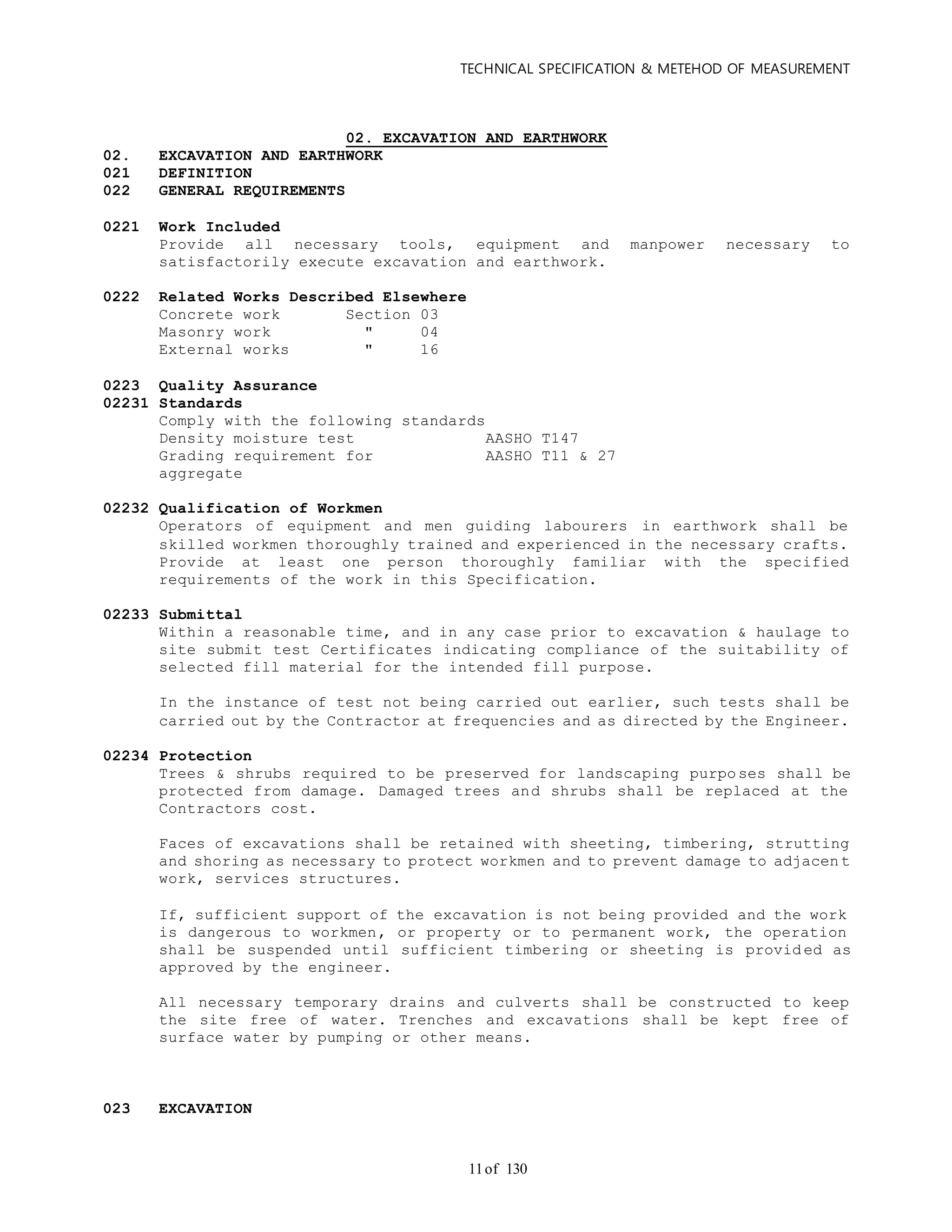 TECHNICAL SPECIFICATION & METEHOD OF MEASUREMENT
of 13011
02. EXCAVATION AND EARTHWORK
02. EXCAVATION AND EARTHWORK
021 DEFINITION
022 GENERAL REQUIREMENTS
0221 Work Included
Provide all necessary tools, equipment and manpower necessary to
satisfactorily execute excavation and earthwork.
0222 Related Works Described Elsewhere
Concrete work Section 03
Masonry work " 04
External works " 16
0223 Quality Assurance
02231 Standards
Comply with the following standards
Density moisture test AASHO T147
Grading requirement for AASHO T11 & 27
aggregate
02232 Qualification of Workmen
Operators of equipment and men guiding labourers in earthwork shall be
skilled workmen thoroughly trained and experienced in the necessary crafts.
Provide at least one person thoroughly familiar with the specified
requirements of the work in this Specification.
02233 Submittal
Within a reasonable time, and in any case prior to excavation & haulage to
site submit test Certificates indicating compliance of the suitability of
selected fill material for the intended fill purpose.
In the instance of test not being carried out earlier, such tests shall be
carried out by the Contractor at frequencies and as directed by the Engineer.
02234 Protection
Trees & shrubs required to be preserved for landscaping purposes shall be
protected from damage. Damaged trees and shrubs shall be replaced at the
Contractors cost.
Faces of excavations shall be retained with sheeting, timbering, strutting
and shoring as necessary to protect workmen and to prevent damage to adjacen t
work, services structures.
If, sufficient support of the excavation is not being provided and the work
is dangerous to workmen, or property or to permanent work, the operation
shall be suspended until sufficient timbering or sheeting is provid ed as
approved by the engineer.
All necessary temporary drains and culverts shall be constructed to keep
the site free of water. Trenches and excavations shall be kept free of
surface water by pumping or other means.
023 EXCAVATION
 