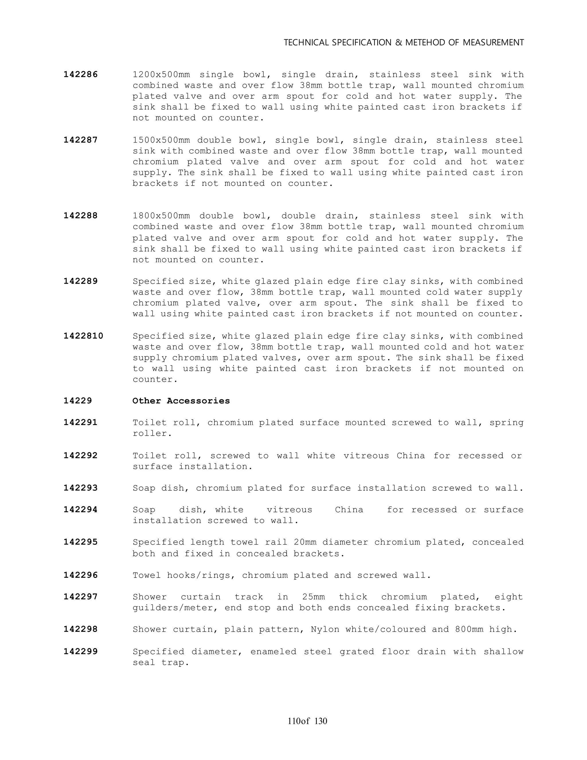 TECHNICAL SPECIFICATION & METEHOD OF MEASUREMENT
of 130110
142286 1200x500mm single bowl, single drain, stainless steel sink with
combined waste and over flow 38mm bottle trap, wall mounted chromium
plated valve and over arm spout for cold and hot water supply. The
sink shall be fixed to wall using white painted cast iron brackets if
not mounted on counter.
142287 1500x500mm double bowl, single bowl, single drain, stainless steel
sink with combined waste and over flow 38mm bottle trap, wall mounted
chromium plated valve and over arm spout for cold and hot water
supply. The sink shall be fixed to wall using white painted cast iron
brackets if not mounted on counter.
142288 1800x500mm double bowl, double drain, stainless steel sink with
combined waste and over flow 38mm bottle trap, wall mounted chromium
plated valve and over arm spout for cold and hot water supply. The
sink shall be fixed to wall using white painted cast iron brackets if
not mounted on counter.
142289 Specified size, white glazed plain edge fire clay sinks, with combined
waste and over flow, 38mm bottle trap, wall mounted cold water supply
chromium plated valve, over arm spout. The sink shall be fixed to
wall using white painted cast iron brackets if not mounted on counter.
1422810 Specified size, white glazed plain edge fire clay sinks, with combined
waste and over flow, 38mm bottle trap, wall mounted cold and hot water
supply chromium plated valves, over arm spout. The sink shall be fixed
to wall using white painted cast iron brackets if not mounted on
counter.
14229 Other Accessories
142291 Toilet roll, chromium plated surface mounted screwed to wall, spring
roller.
142292 Toilet roll, screwed to wall white vitreous China for recessed or
surface installation.
142293 Soap dish, chromium plated for surface installation screwed to wall.
142294 Soap dish, white vitreous China for recessed or surface
installation screwed to wall.
142295 Specified length towel rail 20mm diameter chromium plated, concealed
both and fixed in concealed brackets.
142296 Towel hooks/rings, chromium plated and screwed wall.
142297 Shower curtain track in 25mm thick chromium plated, eight
guilders/meter, end stop and both ends concealed fixing brackets.
142298 Shower curtain, plain pattern, Nylon white/coloured and 800mm high.
142299 Specified diameter, enameled steel grated floor drain with shallow
seal trap.
 