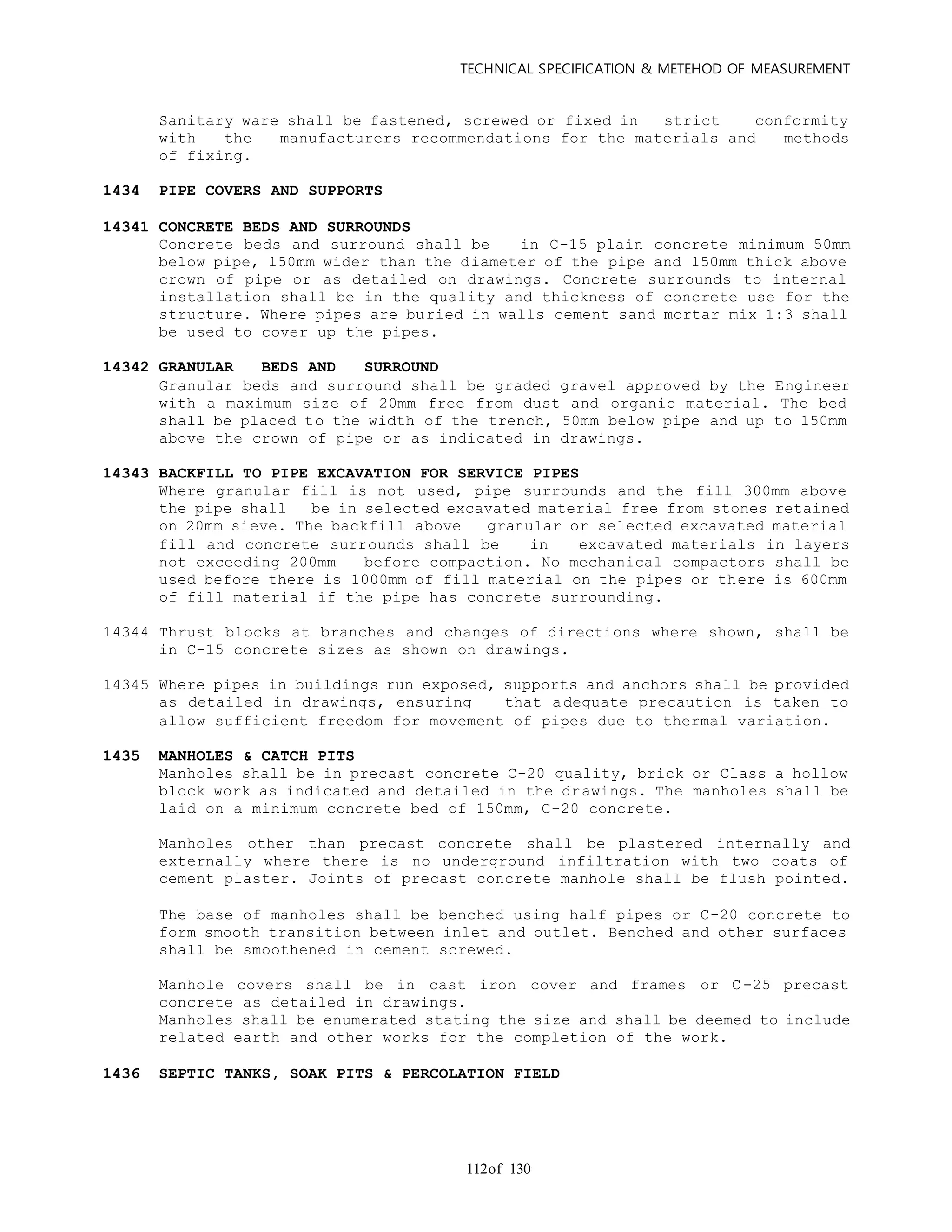 TECHNICAL SPECIFICATION & METEHOD OF MEASUREMENT
of 130112
Sanitary ware shall be fastened, screwed or fixed in strict conformity
with the manufacturers recommendations for the materials and methods
of fixing.
1434 PIPE COVERS AND SUPPORTS
14341 CONCRETE BEDS AND SURROUNDS
Concrete beds and surround shall be in C-15 plain concrete minimum 50mm
below pipe, 150mm wider than the diameter of the pipe and 150mm thick above
crown of pipe or as detailed on drawings. Concrete surrounds to internal
installation shall be in the quality and thickness of concrete use for the
structure. Where pipes are buried in walls cement sand mortar mix 1:3 shall
be used to cover up the pipes.
14342 GRANULAR BEDS AND SURROUND
Granular beds and surround shall be graded gravel approved by the Engineer
with a maximum size of 20mm free from dust and organic material. The bed
shall be placed to the width of the trench, 50mm below pipe and up to 150mm
above the crown of pipe or as indicated in drawings.
14343 BACKFILL TO PIPE EXCAVATION FOR SERVICE PIPES
Where granular fill is not used, pipe surrounds and the fill 300mm above
the pipe shall be in selected excavated material free from stones retained
on 20mm sieve. The backfill above granular or selected excavated material
fill and concrete surrounds shall be in excavated materials in layers
not exceeding 200mm before compaction. No mechanical compactors shall be
used before there is 1000mm of fill material on the pipes or there is 600mm
of fill material if the pipe has concrete surrounding.
14344 Thrust blocks at branches and changes of directions where shown, shall be
in C-15 concrete sizes as shown on drawings.
14345 Where pipes in buildings run exposed, supports and anchors shall be provided
as detailed in drawings, ensuring that adequate precaution is taken to
allow sufficient freedom for movement of pipes due to thermal variation.
1435 MANHOLES & CATCH PITS
Manholes shall be in precast concrete C-20 quality, brick or Class a hollow
block work as indicated and detailed in the drawings. The manholes shall be
laid on a minimum concrete bed of 150mm, C-20 concrete.
Manholes other than precast concrete shall be plastered internally and
externally where there is no underground infiltration with two coats of
cement plaster. Joints of precast concrete manhole shall be flush pointed.
The base of manholes shall be benched using half pipes or C-20 concrete to
form smooth transition between inlet and outlet. Benched and other surfaces
shall be smoothened in cement screwed.
Manhole covers shall be in cast iron cover and frames or C-25 precast
concrete as detailed in drawings.
Manholes shall be enumerated stating the size and shall be deemed to include
related earth and other works for the completion of the work.
1436 SEPTIC TANKS, SOAK PITS & PERCOLATION FIELD
 