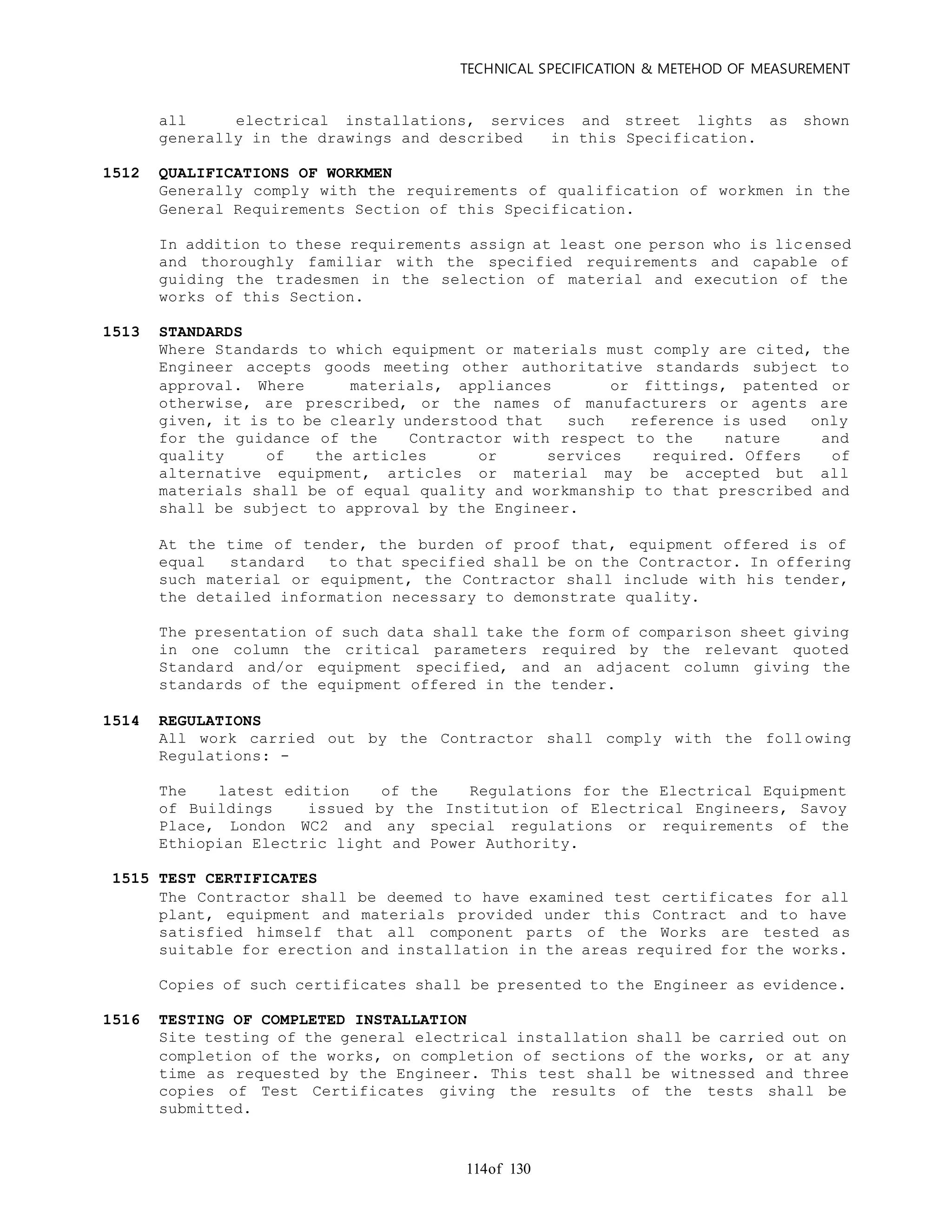 TECHNICAL SPECIFICATION & METEHOD OF MEASUREMENT
of 130114
all electrical installations, services and street lights as shown
generally in the drawings and described in this Specification.
1512 QUALIFICATIONS OF WORKMEN
Generally comply with the requirements of qualification of workmen in the
General Requirements Section of this Specification.
In addition to these requirements assign at least one person who is lic ensed
and thoroughly familiar with the specified requirements and capable of
guiding the tradesmen in the selection of material and execution of the
works of this Section.
1513 STANDARDS
Where Standards to which equipment or materials must comply are cited, the
Engineer accepts goods meeting other authoritative standards subject to
approval. Where materials, appliances or fittings, patented or
otherwise, are prescribed, or the names of manufacturers or agents are
given, it is to be clearly understood that such reference is used only
for the guidance of the Contractor with respect to the nature and
quality of the articles or services required. Offers of
alternative equipment, articles or material may be accepted but all
materials shall be of equal quality and workmanship to that prescribed and
shall be subject to approval by the Engineer.
At the time of tender, the burden of proof that, equipment offered is of
equal standard to that specified shall be on the Contractor. In offering
such material or equipment, the Contractor shall include with his tender,
the detailed information necessary to demonstrate quality.
The presentation of such data shall take the form of comparison sheet giving
in one column the critical parameters required by the relevant quoted
Standard and/or equipment specified, and an adjacent column giving the
standards of the equipment offered in the tender.
1514 REGULATIONS
All work carried out by the Contractor shall comply with the foll owing
Regulations: -
The latest edition of the Regulations for the Electrical Equipment
of Buildings issued by the Institution of Electrical Engineers, Savoy
Place, London WC2 and any special regulations or requirements of the
Ethiopian Electric light and Power Authority.
1515 TEST CERTIFICATES
The Contractor shall be deemed to have examined test certificates for all
plant, equipment and materials provided under this Contract and to have
satisfied himself that all component parts of the Works are tested as
suitable for erection and installation in the areas required for the works.
Copies of such certificates shall be presented to the Engineer as evidence.
1516 TESTING OF COMPLETED INSTALLATION
Site testing of the general electrical installation shall be carried out on
completion of the works, on completion of sections of the works, or at any
time as requested by the Engineer. This test shall be witnessed and three
copies of Test Certificates giving the results of the tests shall be
submitted.
 