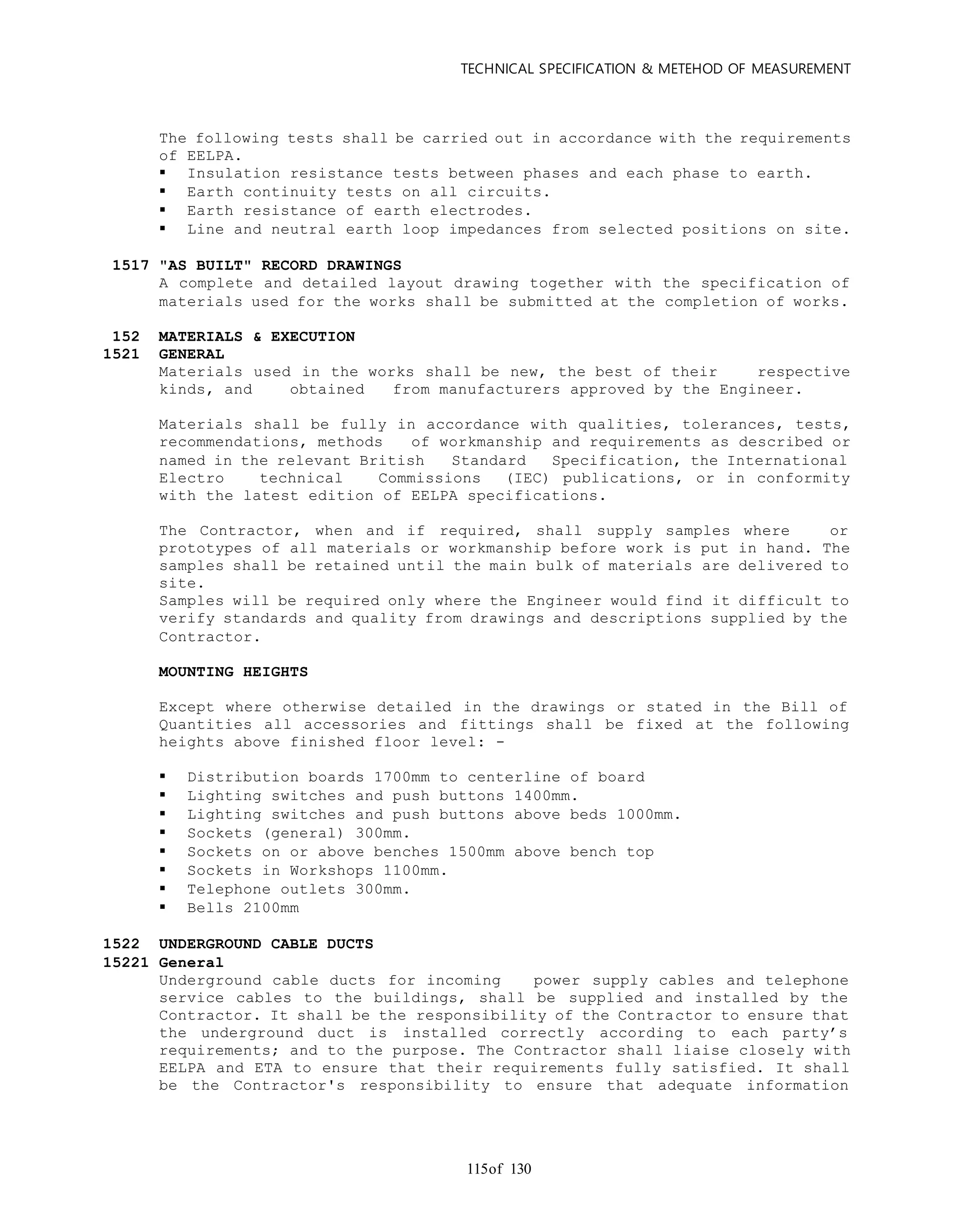 TECHNICAL SPECIFICATION & METEHOD OF MEASUREMENT
of 130115
The following tests shall be carried out in accordance with the requirements
of EELPA.
 Insulation resistance tests between phases and each phase to earth.
 Earth continuity tests on all circuits.
 Earth resistance of earth electrodes.
 Line and neutral earth loop impedances from selected positions on site.
1517 "AS BUILT" RECORD DRAWINGS
A complete and detailed layout drawing together with the specification of
materials used for the works shall be submitted at the completion of works.
152 MATERIALS & EXECUTION
1521 GENERAL
Materials used in the works shall be new, the best of their respective
kinds, and obtained from manufacturers approved by the Engineer.
Materials shall be fully in accordance with qualities, tolerances, tests,
recommendations, methods of workmanship and requirements as described or
named in the relevant British Standard Specification, the International
Electro technical Commissions (IEC) publications, or in conformity
with the latest edition of EELPA specifications.
The Contractor, when and if required, shall supply samples where or
prototypes of all materials or workmanship before work is put in hand. The
samples shall be retained until the main bulk of materials are delivered to
site.
Samples will be required only where the Engineer would find it difficult to
verify standards and quality from drawings and descriptions supplied by the
Contractor.
MOUNTING HEIGHTS
Except where otherwise detailed in the drawings or stated in the Bill of
Quantities all accessories and fittings shall be fixed at the following
heights above finished floor level: -
 Distribution boards 1700mm to centerline of board
 Lighting switches and push buttons 1400mm.
 Lighting switches and push buttons above beds 1000mm.
 Sockets (general) 300mm.
 Sockets on or above benches 1500mm above bench top
 Sockets in Workshops 1100mm.
 Telephone outlets 300mm.
 Bells 2100mm
1522 UNDERGROUND CABLE DUCTS
15221 General
Underground cable ducts for incoming power supply cables and telephone
service cables to the buildings, shall be supplied and installed by the
Contractor. It shall be the responsibility of the Contractor to ensure that
the underground duct is installed correctly according to each party’s
requirements; and to the purpose. The Contractor shall liaise closely with
EELPA and ETA to ensure that their requirements fully satisfied. It shall
be the Contractor's responsibility to ensure that adequate information
 