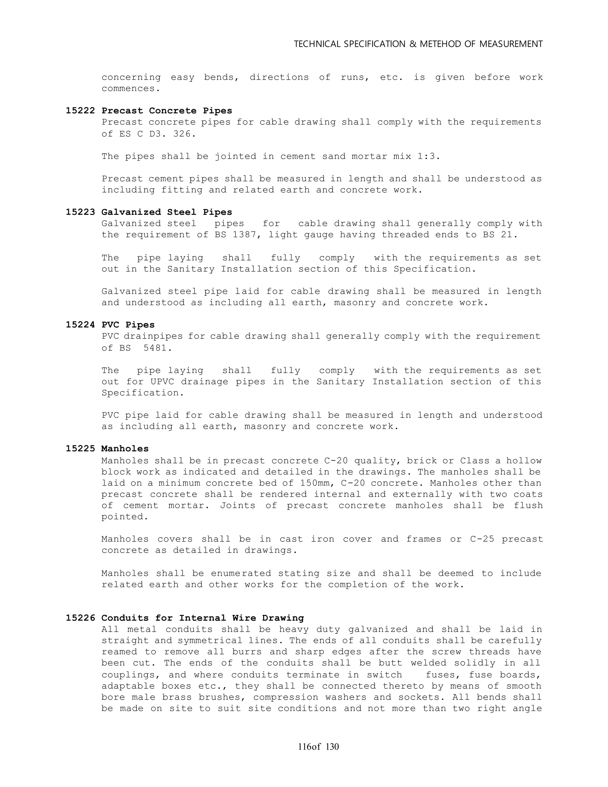 TECHNICAL SPECIFICATION & METEHOD OF MEASUREMENT
of 130116
concerning easy bends, directions of runs, etc. is given before work
commences.
15222 Precast Concrete Pipes
Precast concrete pipes for cable drawing shall comply with the requirements
of ES C D3. 326.
The pipes shall be jointed in cement sand mortar mix 1:3.
Precast cement pipes shall be measured in length and shall be understood as
including fitting and related earth and concrete work.
15223 Galvanized Steel Pipes
Galvanized steel pipes for cable drawing shall generally comply with
the requirement of BS 1387, light gauge having threaded ends to BS 21.
The pipe laying shall fully comply with the requirements as set
out in the Sanitary Installation section of this Specification.
Galvanized steel pipe laid for cable drawing shall be measured in length
and understood as including all earth, masonry and concrete work.
15224 PVC Pipes
PVC drainpipes for cable drawing shall generally comply with the requirement
of BS 5481.
The pipe laying shall fully comply with the requirements as set
out for UPVC drainage pipes in the Sanitary Installation section of this
Specification.
PVC pipe laid for cable drawing shall be measured in length and understood
as including all earth, masonry and concrete work.
15225 Manholes
Manholes shall be in precast concrete C-20 quality, brick or Class a hollow
block work as indicated and detailed in the drawings. The manholes shall be
laid on a minimum concrete bed of 150mm, C-20 concrete. Manholes other than
precast concrete shall be rendered internal and externally with two coats
of cement mortar. Joints of precast concrete manholes shall be flush
pointed.
Manholes covers shall be in cast iron cover and frames or C-25 precast
concrete as detailed in drawings.
Manholes shall be enumerated stating size and shall be deemed to include
related earth and other works for the completion of the work.
15226 Conduits for Internal Wire Drawing
All metal conduits shall be heavy duty galvanized and shall be laid in
straight and symmetrical lines. The ends of all conduits shall be carefully
reamed to remove all burrs and sharp edges after the screw threads have
been cut. The ends of the conduits shall be butt welded solidly in all
couplings, and where conduits terminate in switch fuses, fuse boards,
adaptable boxes etc., they shall be connected thereto by means of smooth
bore male brass brushes, compression washers and sockets. All bends shall
be made on site to suit site conditions and not more than two right angle
 